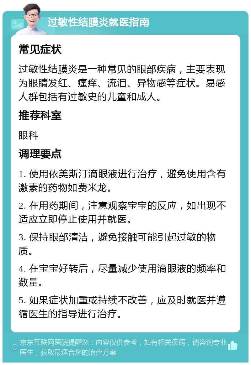 过敏性结膜炎就医指南 常见症状 过敏性结膜炎是一种常见的眼部疾病，主要表现为眼睛发红、瘙痒、流泪、异物感等症状。易感人群包括有过敏史的儿童和成人。 推荐科室 眼科 调理要点 1. 使用依美斯汀滴眼液进行治疗，避免使用含有激素的药物如费米龙。 2. 在用药期间，注意观察宝宝的反应，如出现不适应立即停止使用并就医。 3. 保持眼部清洁，避免接触可能引起过敏的物质。 4. 在宝宝好转后，尽量减少使用滴眼液的频率和数量。 5. 如果症状加重或持续不改善，应及时就医并遵循医生的指导进行治疗。