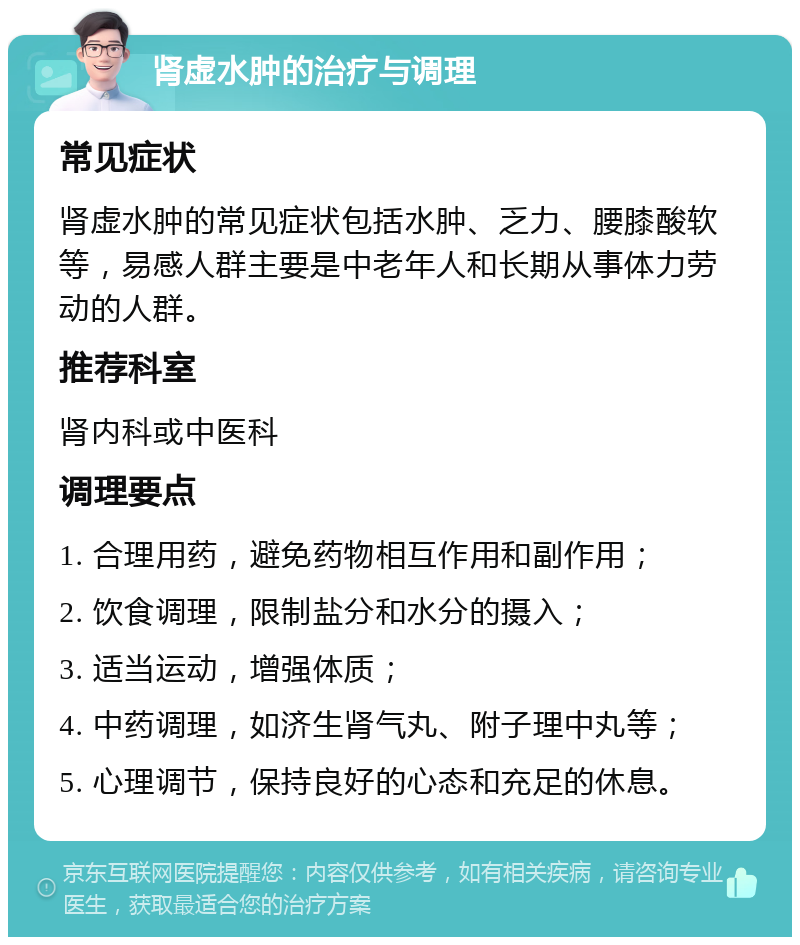 肾虚水肿的治疗与调理 常见症状 肾虚水肿的常见症状包括水肿、乏力、腰膝酸软等，易感人群主要是中老年人和长期从事体力劳动的人群。 推荐科室 肾内科或中医科 调理要点 1. 合理用药，避免药物相互作用和副作用； 2. 饮食调理，限制盐分和水分的摄入； 3. 适当运动，增强体质； 4. 中药调理，如济生肾气丸、附子理中丸等； 5. 心理调节，保持良好的心态和充足的休息。