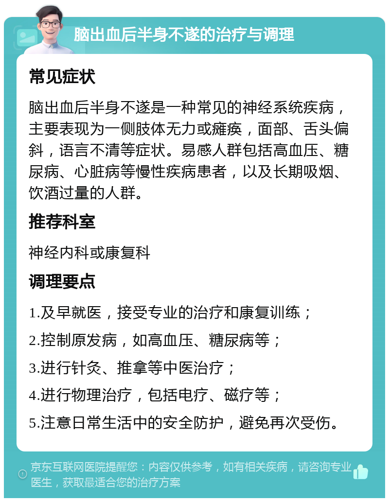 脑出血后半身不遂的治疗与调理 常见症状 脑出血后半身不遂是一种常见的神经系统疾病，主要表现为一侧肢体无力或瘫痪，面部、舌头偏斜，语言不清等症状。易感人群包括高血压、糖尿病、心脏病等慢性疾病患者，以及长期吸烟、饮酒过量的人群。 推荐科室 神经内科或康复科 调理要点 1.及早就医，接受专业的治疗和康复训练； 2.控制原发病，如高血压、糖尿病等； 3.进行针灸、推拿等中医治疗； 4.进行物理治疗，包括电疗、磁疗等； 5.注意日常生活中的安全防护，避免再次受伤。