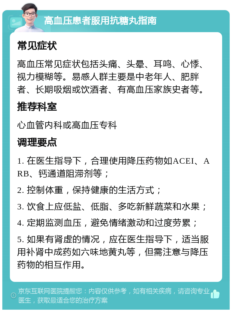 高血压患者服用抗糖丸指南 常见症状 高血压常见症状包括头痛、头晕、耳鸣、心悸、视力模糊等。易感人群主要是中老年人、肥胖者、长期吸烟或饮酒者、有高血压家族史者等。 推荐科室 心血管内科或高血压专科 调理要点 1. 在医生指导下，合理使用降压药物如ACEI、ARB、钙通道阻滞剂等； 2. 控制体重，保持健康的生活方式； 3. 饮食上应低盐、低脂、多吃新鲜蔬菜和水果； 4. 定期监测血压，避免情绪激动和过度劳累； 5. 如果有肾虚的情况，应在医生指导下，适当服用补肾中成药如六味地黄丸等，但需注意与降压药物的相互作用。