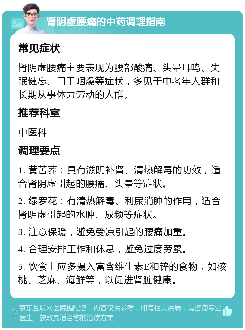 肾阴虚腰痛的中药调理指南 常见症状 肾阴虚腰痛主要表现为腰部酸痛、头晕耳鸣、失眠健忘、口干咽燥等症状，多见于中老年人群和长期从事体力劳动的人群。 推荐科室 中医科 调理要点 1. 黄苦荞：具有滋阴补肾、清热解毒的功效，适合肾阴虚引起的腰痛、头晕等症状。 2. 绿罗花：有清热解毒、利尿消肿的作用，适合肾阴虚引起的水肿、尿频等症状。 3. 注意保暖，避免受凉引起的腰痛加重。 4. 合理安排工作和休息，避免过度劳累。 5. 饮食上应多摄入富含维生素E和锌的食物，如核桃、芝麻、海鲜等，以促进肾脏健康。