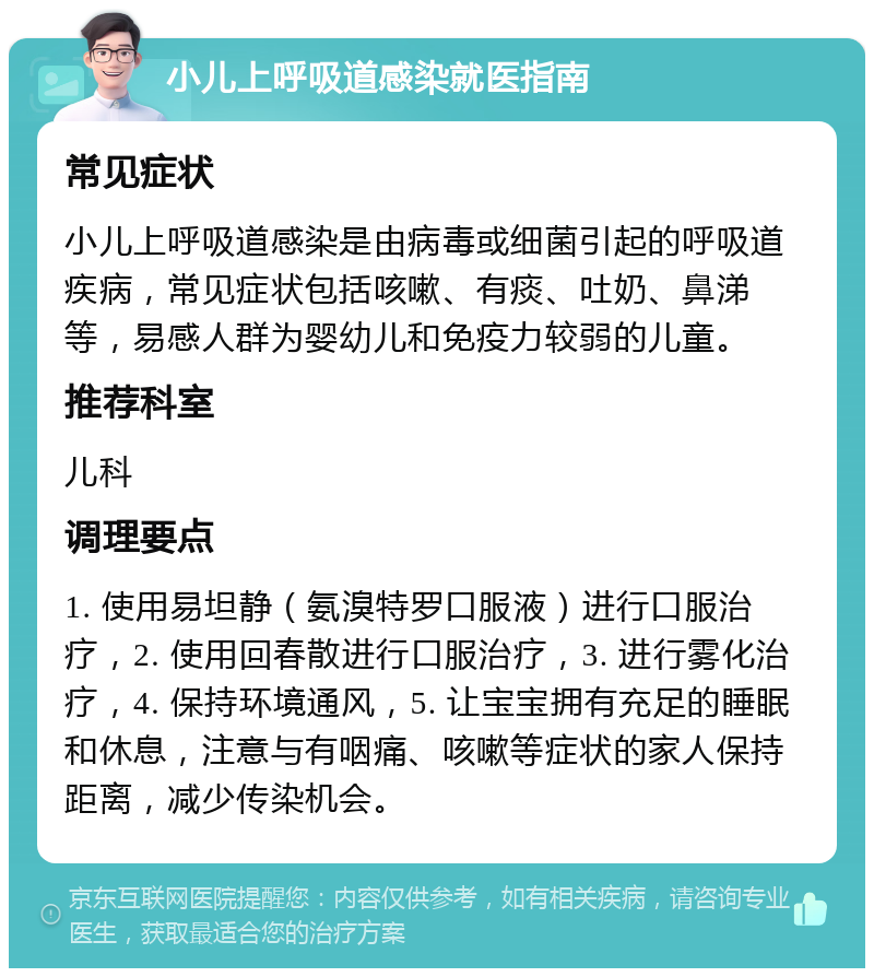 小儿上呼吸道感染就医指南 常见症状 小儿上呼吸道感染是由病毒或细菌引起的呼吸道疾病，常见症状包括咳嗽、有痰、吐奶、鼻涕等，易感人群为婴幼儿和免疫力较弱的儿童。 推荐科室 儿科 调理要点 1. 使用易坦静（氨溴特罗口服液）进行口服治疗，2. 使用回春散进行口服治疗，3. 进行雾化治疗，4. 保持环境通风，5. 让宝宝拥有充足的睡眠和休息，注意与有咽痛、咳嗽等症状的家人保持距离，减少传染机会。