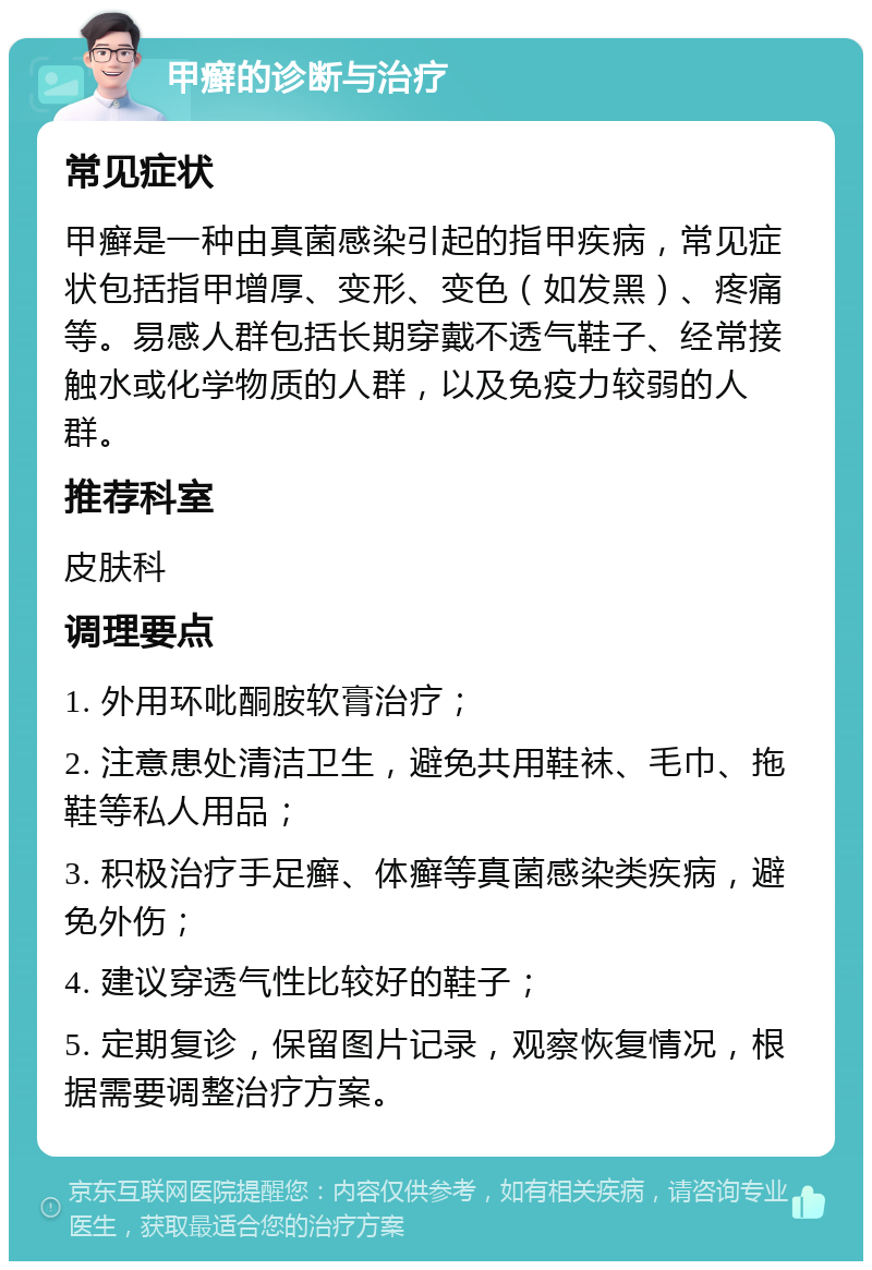 甲癣的诊断与治疗 常见症状 甲癣是一种由真菌感染引起的指甲疾病，常见症状包括指甲增厚、变形、变色（如发黑）、疼痛等。易感人群包括长期穿戴不透气鞋子、经常接触水或化学物质的人群，以及免疫力较弱的人群。 推荐科室 皮肤科 调理要点 1. 外用环吡酮胺软膏治疗； 2. 注意患处清洁卫生，避免共用鞋袜、毛巾、拖鞋等私人用品； 3. 积极治疗手足癣、体癣等真菌感染类疾病，避免外伤； 4. 建议穿透气性比较好的鞋子； 5. 定期复诊，保留图片记录，观察恢复情况，根据需要调整治疗方案。