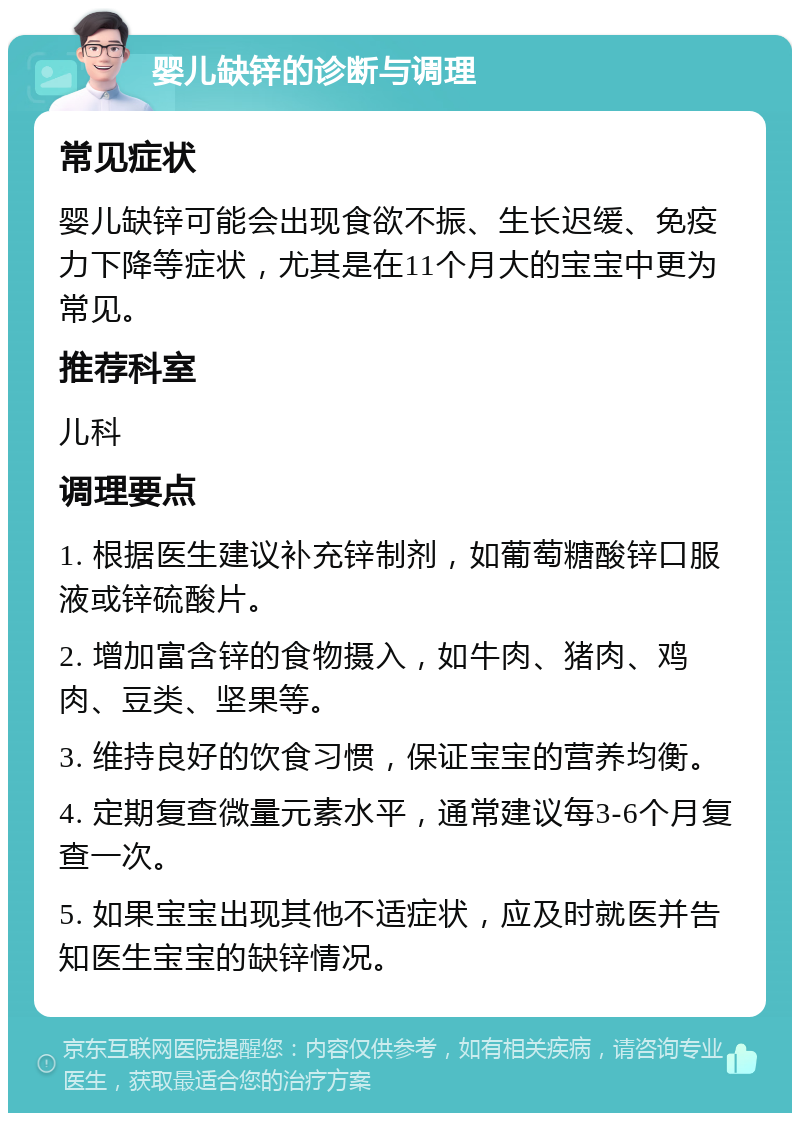 婴儿缺锌的诊断与调理 常见症状 婴儿缺锌可能会出现食欲不振、生长迟缓、免疫力下降等症状，尤其是在11个月大的宝宝中更为常见。 推荐科室 儿科 调理要点 1. 根据医生建议补充锌制剂，如葡萄糖酸锌口服液或锌硫酸片。 2. 增加富含锌的食物摄入，如牛肉、猪肉、鸡肉、豆类、坚果等。 3. 维持良好的饮食习惯，保证宝宝的营养均衡。 4. 定期复查微量元素水平，通常建议每3-6个月复查一次。 5. 如果宝宝出现其他不适症状，应及时就医并告知医生宝宝的缺锌情况。