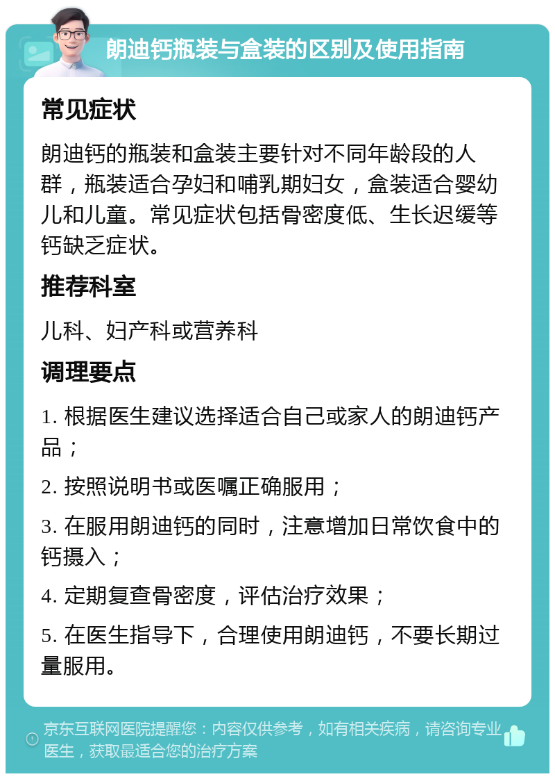 朗迪钙瓶装与盒装的区别及使用指南 常见症状 朗迪钙的瓶装和盒装主要针对不同年龄段的人群，瓶装适合孕妇和哺乳期妇女，盒装适合婴幼儿和儿童。常见症状包括骨密度低、生长迟缓等钙缺乏症状。 推荐科室 儿科、妇产科或营养科 调理要点 1. 根据医生建议选择适合自己或家人的朗迪钙产品； 2. 按照说明书或医嘱正确服用； 3. 在服用朗迪钙的同时，注意增加日常饮食中的钙摄入； 4. 定期复查骨密度，评估治疗效果； 5. 在医生指导下，合理使用朗迪钙，不要长期过量服用。