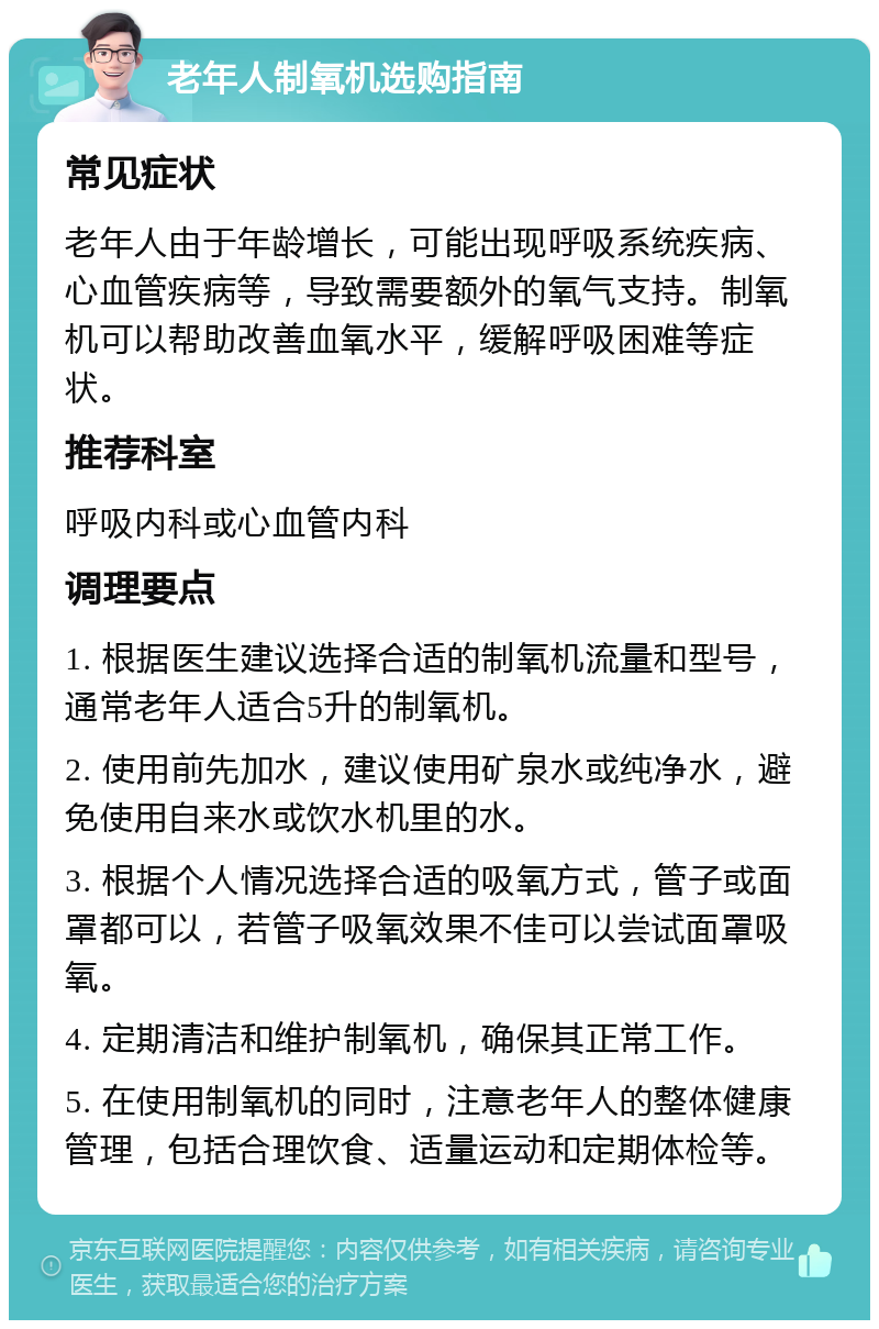 老年人制氧机选购指南 常见症状 老年人由于年龄增长，可能出现呼吸系统疾病、心血管疾病等，导致需要额外的氧气支持。制氧机可以帮助改善血氧水平，缓解呼吸困难等症状。 推荐科室 呼吸内科或心血管内科 调理要点 1. 根据医生建议选择合适的制氧机流量和型号，通常老年人适合5升的制氧机。 2. 使用前先加水，建议使用矿泉水或纯净水，避免使用自来水或饮水机里的水。 3. 根据个人情况选择合适的吸氧方式，管子或面罩都可以，若管子吸氧效果不佳可以尝试面罩吸氧。 4. 定期清洁和维护制氧机，确保其正常工作。 5. 在使用制氧机的同时，注意老年人的整体健康管理，包括合理饮食、适量运动和定期体检等。