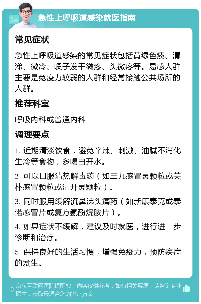 急性上呼吸道感染就医指南 常见症状 急性上呼吸道感染的常见症状包括黄绿色痰、清涕、微冷、嗓子发干微疼、头微疼等。易感人群主要是免疫力较弱的人群和经常接触公共场所的人群。 推荐科室 呼吸内科或普通内科 调理要点 1. 近期清淡饮食，避免辛辣、刺激、油腻不消化生冷等食物，多喝白开水。 2. 可以口服清热解毒药（如三九感冒灵颗粒或芙朴感冒颗粒或清开灵颗粒）。 3. 同时服用缓解流鼻涕头痛药（如新康泰克或泰诺感冒片或复方氨酚烷胺片）。 4. 如果症状不缓解，建议及时就医，进行进一步诊断和治疗。 5. 保持良好的生活习惯，增强免疫力，预防疾病的发生。