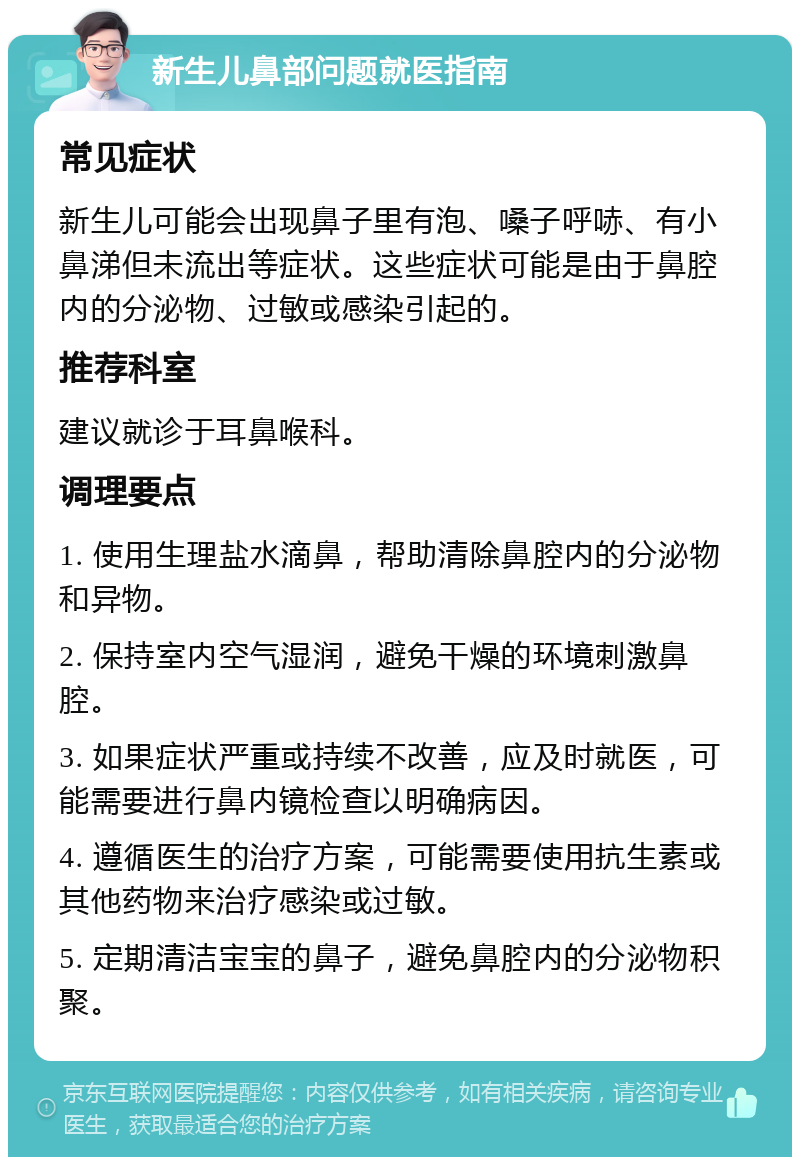 新生儿鼻部问题就医指南 常见症状 新生儿可能会出现鼻子里有泡、嗓子呼哧、有小鼻涕但未流出等症状。这些症状可能是由于鼻腔内的分泌物、过敏或感染引起的。 推荐科室 建议就诊于耳鼻喉科。 调理要点 1. 使用生理盐水滴鼻，帮助清除鼻腔内的分泌物和异物。 2. 保持室内空气湿润，避免干燥的环境刺激鼻腔。 3. 如果症状严重或持续不改善，应及时就医，可能需要进行鼻内镜检查以明确病因。 4. 遵循医生的治疗方案，可能需要使用抗生素或其他药物来治疗感染或过敏。 5. 定期清洁宝宝的鼻子，避免鼻腔内的分泌物积聚。