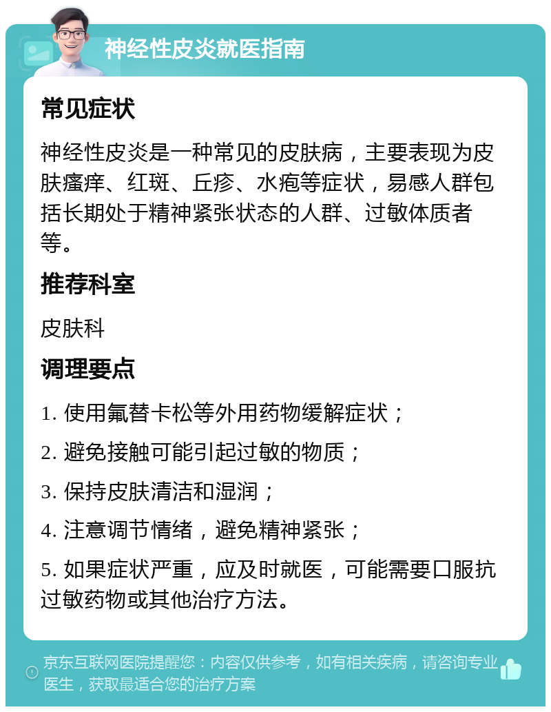 神经性皮炎就医指南 常见症状 神经性皮炎是一种常见的皮肤病，主要表现为皮肤瘙痒、红斑、丘疹、水疱等症状，易感人群包括长期处于精神紧张状态的人群、过敏体质者等。 推荐科室 皮肤科 调理要点 1. 使用氟替卡松等外用药物缓解症状； 2. 避免接触可能引起过敏的物质； 3. 保持皮肤清洁和湿润； 4. 注意调节情绪，避免精神紧张； 5. 如果症状严重，应及时就医，可能需要口服抗过敏药物或其他治疗方法。