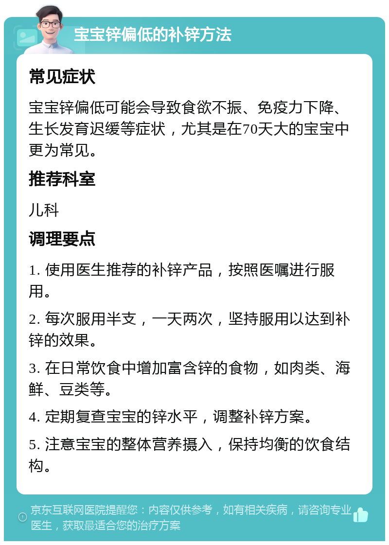 宝宝锌偏低的补锌方法 常见症状 宝宝锌偏低可能会导致食欲不振、免疫力下降、生长发育迟缓等症状，尤其是在70天大的宝宝中更为常见。 推荐科室 儿科 调理要点 1. 使用医生推荐的补锌产品，按照医嘱进行服用。 2. 每次服用半支，一天两次，坚持服用以达到补锌的效果。 3. 在日常饮食中增加富含锌的食物，如肉类、海鲜、豆类等。 4. 定期复查宝宝的锌水平，调整补锌方案。 5. 注意宝宝的整体营养摄入，保持均衡的饮食结构。