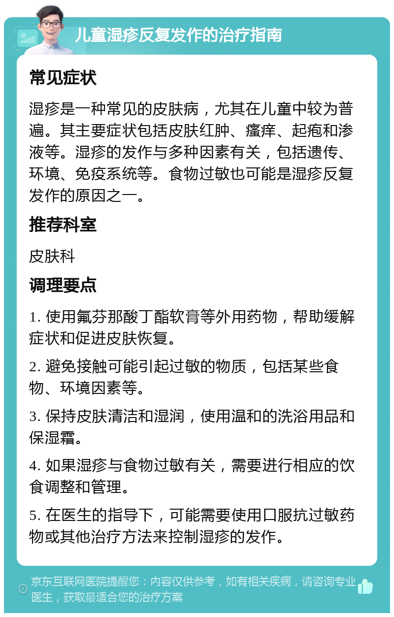 儿童湿疹反复发作的治疗指南 常见症状 湿疹是一种常见的皮肤病，尤其在儿童中较为普遍。其主要症状包括皮肤红肿、瘙痒、起疱和渗液等。湿疹的发作与多种因素有关，包括遗传、环境、免疫系统等。食物过敏也可能是湿疹反复发作的原因之一。 推荐科室 皮肤科 调理要点 1. 使用氟芬那酸丁酯软膏等外用药物，帮助缓解症状和促进皮肤恢复。 2. 避免接触可能引起过敏的物质，包括某些食物、环境因素等。 3. 保持皮肤清洁和湿润，使用温和的洗浴用品和保湿霜。 4. 如果湿疹与食物过敏有关，需要进行相应的饮食调整和管理。 5. 在医生的指导下，可能需要使用口服抗过敏药物或其他治疗方法来控制湿疹的发作。