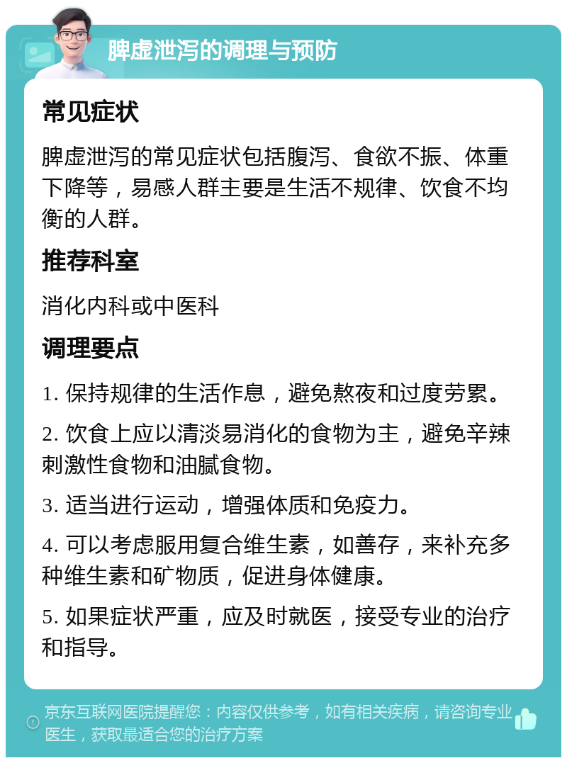 脾虚泄泻的调理与预防 常见症状 脾虚泄泻的常见症状包括腹泻、食欲不振、体重下降等，易感人群主要是生活不规律、饮食不均衡的人群。 推荐科室 消化内科或中医科 调理要点 1. 保持规律的生活作息，避免熬夜和过度劳累。 2. 饮食上应以清淡易消化的食物为主，避免辛辣刺激性食物和油腻食物。 3. 适当进行运动，增强体质和免疫力。 4. 可以考虑服用复合维生素，如善存，来补充多种维生素和矿物质，促进身体健康。 5. 如果症状严重，应及时就医，接受专业的治疗和指导。