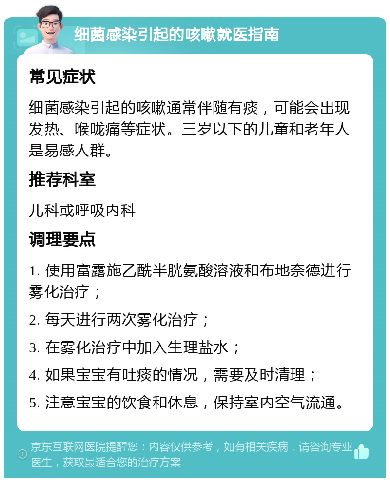 细菌感染引起的咳嗽就医指南 常见症状 细菌感染引起的咳嗽通常伴随有痰，可能会出现发热、喉咙痛等症状。三岁以下的儿童和老年人是易感人群。 推荐科室 儿科或呼吸内科 调理要点 1. 使用富露施乙酰半胱氨酸溶液和布地奈德进行雾化治疗； 2. 每天进行两次雾化治疗； 3. 在雾化治疗中加入生理盐水； 4. 如果宝宝有吐痰的情况，需要及时清理； 5. 注意宝宝的饮食和休息，保持室内空气流通。