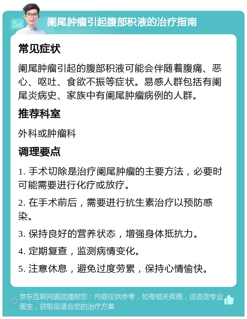 阑尾肿瘤引起腹部积液的治疗指南 常见症状 阑尾肿瘤引起的腹部积液可能会伴随着腹痛、恶心、呕吐、食欲不振等症状。易感人群包括有阑尾炎病史、家族中有阑尾肿瘤病例的人群。 推荐科室 外科或肿瘤科 调理要点 1. 手术切除是治疗阑尾肿瘤的主要方法，必要时可能需要进行化疗或放疗。 2. 在手术前后，需要进行抗生素治疗以预防感染。 3. 保持良好的营养状态，增强身体抵抗力。 4. 定期复查，监测病情变化。 5. 注意休息，避免过度劳累，保持心情愉快。