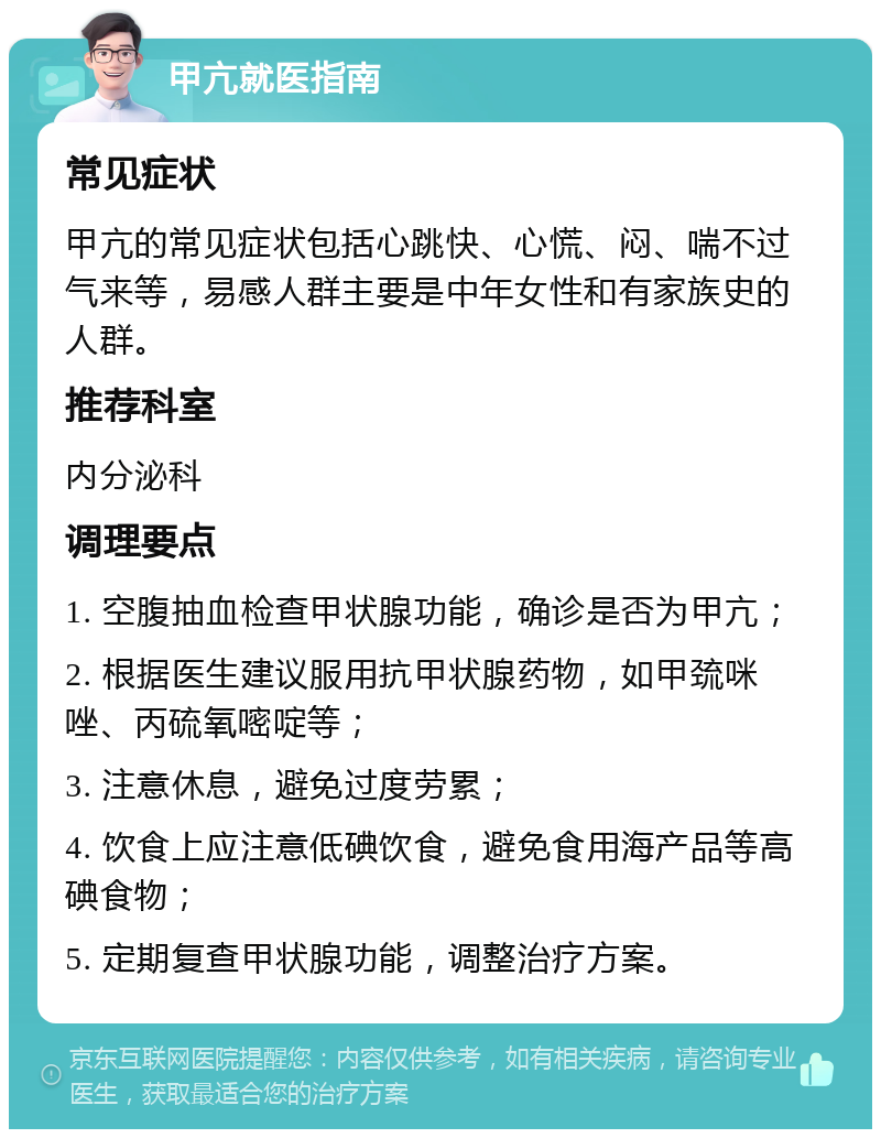 甲亢就医指南 常见症状 甲亢的常见症状包括心跳快、心慌、闷、喘不过气来等，易感人群主要是中年女性和有家族史的人群。 推荐科室 内分泌科 调理要点 1. 空腹抽血检查甲状腺功能，确诊是否为甲亢； 2. 根据医生建议服用抗甲状腺药物，如甲巯咪唑、丙硫氧嘧啶等； 3. 注意休息，避免过度劳累； 4. 饮食上应注意低碘饮食，避免食用海产品等高碘食物； 5. 定期复查甲状腺功能，调整治疗方案。