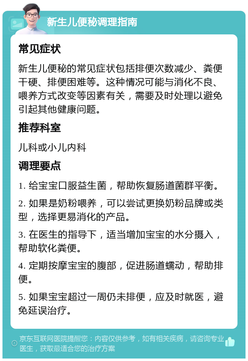 新生儿便秘调理指南 常见症状 新生儿便秘的常见症状包括排便次数减少、粪便干硬、排便困难等。这种情况可能与消化不良、喂养方式改变等因素有关，需要及时处理以避免引起其他健康问题。 推荐科室 儿科或小儿内科 调理要点 1. 给宝宝口服益生菌，帮助恢复肠道菌群平衡。 2. 如果是奶粉喂养，可以尝试更换奶粉品牌或类型，选择更易消化的产品。 3. 在医生的指导下，适当增加宝宝的水分摄入，帮助软化粪便。 4. 定期按摩宝宝的腹部，促进肠道蠕动，帮助排便。 5. 如果宝宝超过一周仍未排便，应及时就医，避免延误治疗。