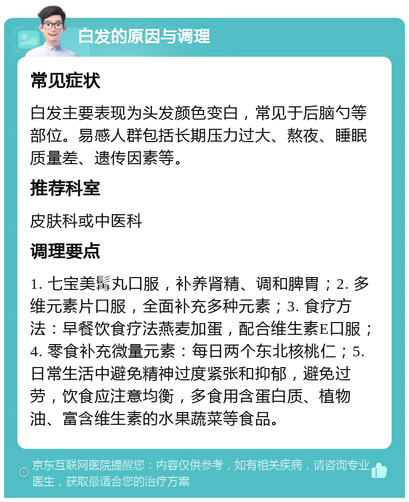 白发的原因与调理 常见症状 白发主要表现为头发颜色变白，常见于后脑勺等部位。易感人群包括长期压力过大、熬夜、睡眠质量差、遗传因素等。 推荐科室 皮肤科或中医科 调理要点 1. 七宝美髯丸口服，补养肾精、调和脾胃；2. 多维元素片口服，全面补充多种元素；3. 食疗方法：早餐饮食疗法燕麦加蛋，配合维生素E口服；4. 零食补充微量元素：每日两个东北核桃仁；5. 日常生活中避免精神过度紧张和抑郁，避免过劳，饮食应注意均衡，多食用含蛋白质、植物油、富含维生素的水果蔬菜等食品。