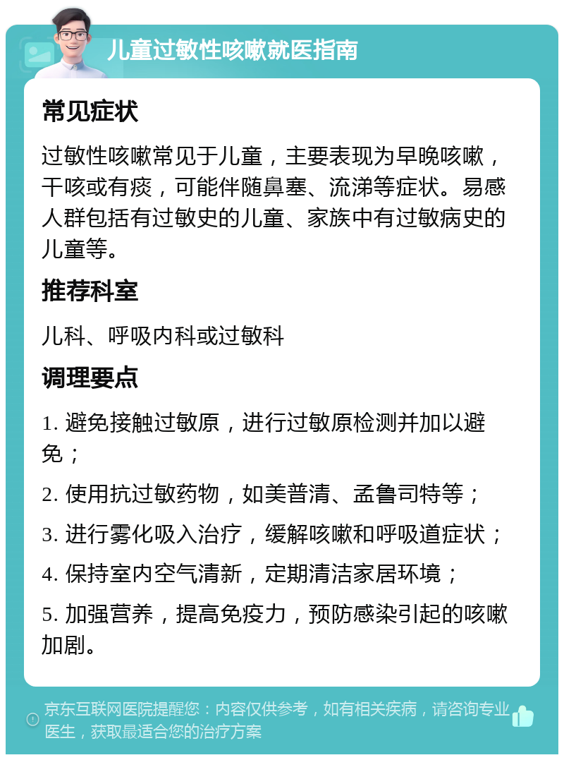 儿童过敏性咳嗽就医指南 常见症状 过敏性咳嗽常见于儿童，主要表现为早晚咳嗽，干咳或有痰，可能伴随鼻塞、流涕等症状。易感人群包括有过敏史的儿童、家族中有过敏病史的儿童等。 推荐科室 儿科、呼吸内科或过敏科 调理要点 1. 避免接触过敏原，进行过敏原检测并加以避免； 2. 使用抗过敏药物，如美普清、孟鲁司特等； 3. 进行雾化吸入治疗，缓解咳嗽和呼吸道症状； 4. 保持室内空气清新，定期清洁家居环境； 5. 加强营养，提高免疫力，预防感染引起的咳嗽加剧。