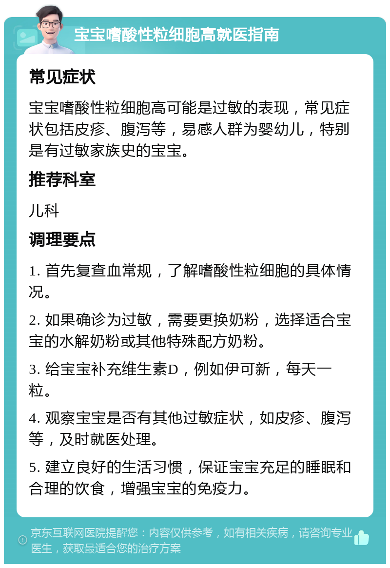 宝宝嗜酸性粒细胞高就医指南 常见症状 宝宝嗜酸性粒细胞高可能是过敏的表现，常见症状包括皮疹、腹泻等，易感人群为婴幼儿，特别是有过敏家族史的宝宝。 推荐科室 儿科 调理要点 1. 首先复查血常规，了解嗜酸性粒细胞的具体情况。 2. 如果确诊为过敏，需要更换奶粉，选择适合宝宝的水解奶粉或其他特殊配方奶粉。 3. 给宝宝补充维生素D，例如伊可新，每天一粒。 4. 观察宝宝是否有其他过敏症状，如皮疹、腹泻等，及时就医处理。 5. 建立良好的生活习惯，保证宝宝充足的睡眠和合理的饮食，增强宝宝的免疫力。