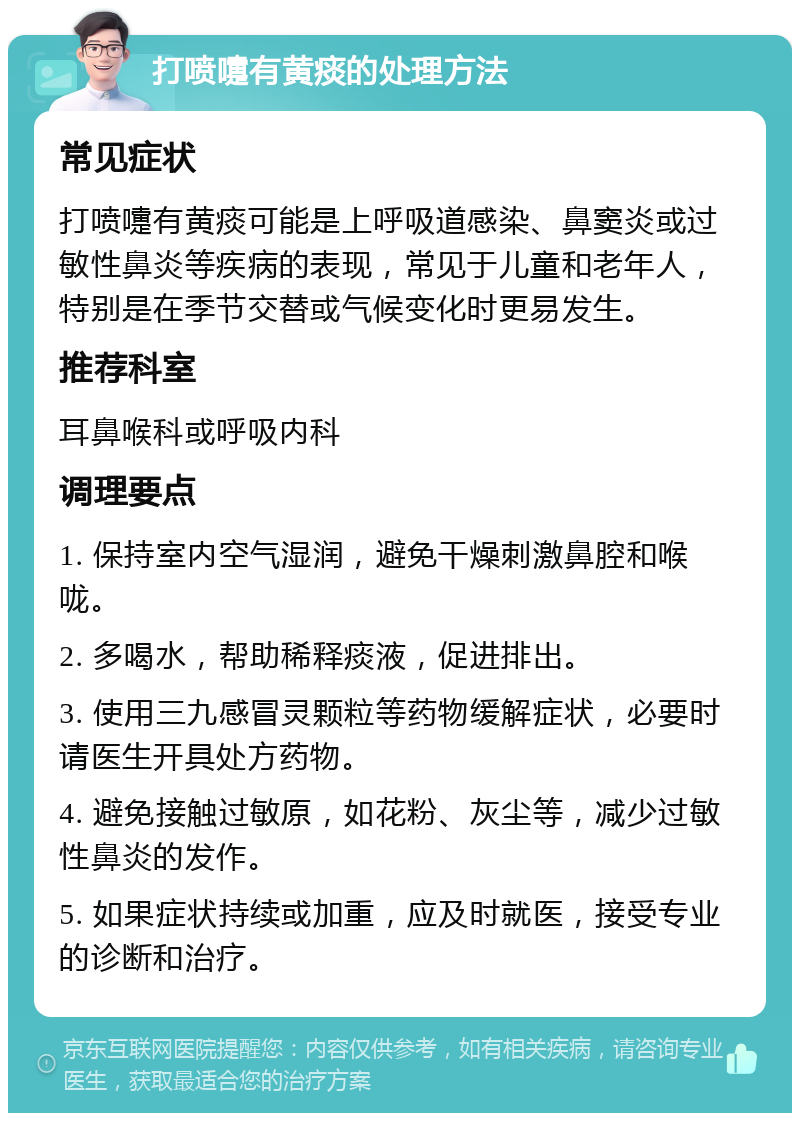 打喷嚏有黄痰的处理方法 常见症状 打喷嚏有黄痰可能是上呼吸道感染、鼻窦炎或过敏性鼻炎等疾病的表现，常见于儿童和老年人，特别是在季节交替或气候变化时更易发生。 推荐科室 耳鼻喉科或呼吸内科 调理要点 1. 保持室内空气湿润，避免干燥刺激鼻腔和喉咙。 2. 多喝水，帮助稀释痰液，促进排出。 3. 使用三九感冒灵颗粒等药物缓解症状，必要时请医生开具处方药物。 4. 避免接触过敏原，如花粉、灰尘等，减少过敏性鼻炎的发作。 5. 如果症状持续或加重，应及时就医，接受专业的诊断和治疗。