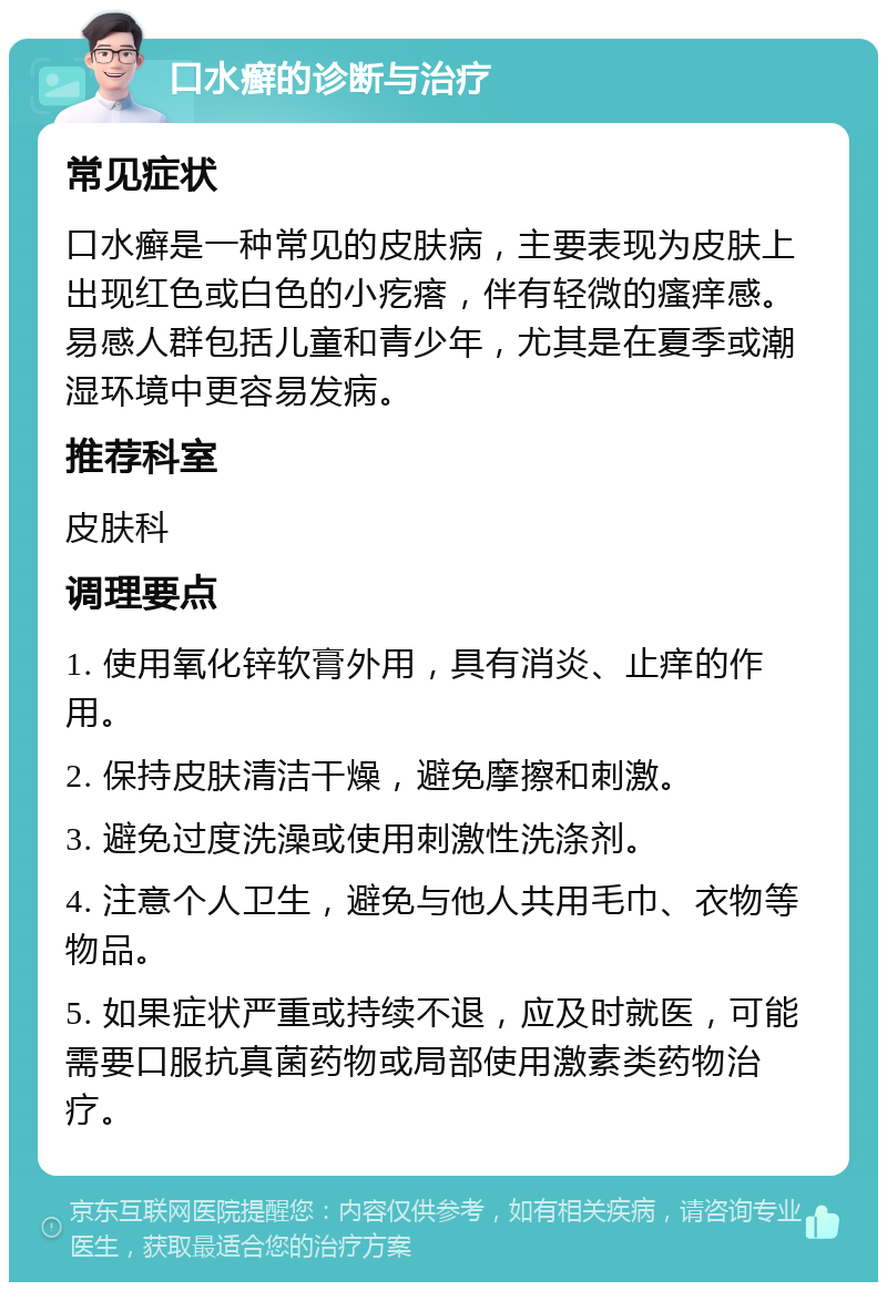 口水癣的诊断与治疗 常见症状 口水癣是一种常见的皮肤病，主要表现为皮肤上出现红色或白色的小疙瘩，伴有轻微的瘙痒感。易感人群包括儿童和青少年，尤其是在夏季或潮湿环境中更容易发病。 推荐科室 皮肤科 调理要点 1. 使用氧化锌软膏外用，具有消炎、止痒的作用。 2. 保持皮肤清洁干燥，避免摩擦和刺激。 3. 避免过度洗澡或使用刺激性洗涤剂。 4. 注意个人卫生，避免与他人共用毛巾、衣物等物品。 5. 如果症状严重或持续不退，应及时就医，可能需要口服抗真菌药物或局部使用激素类药物治疗。