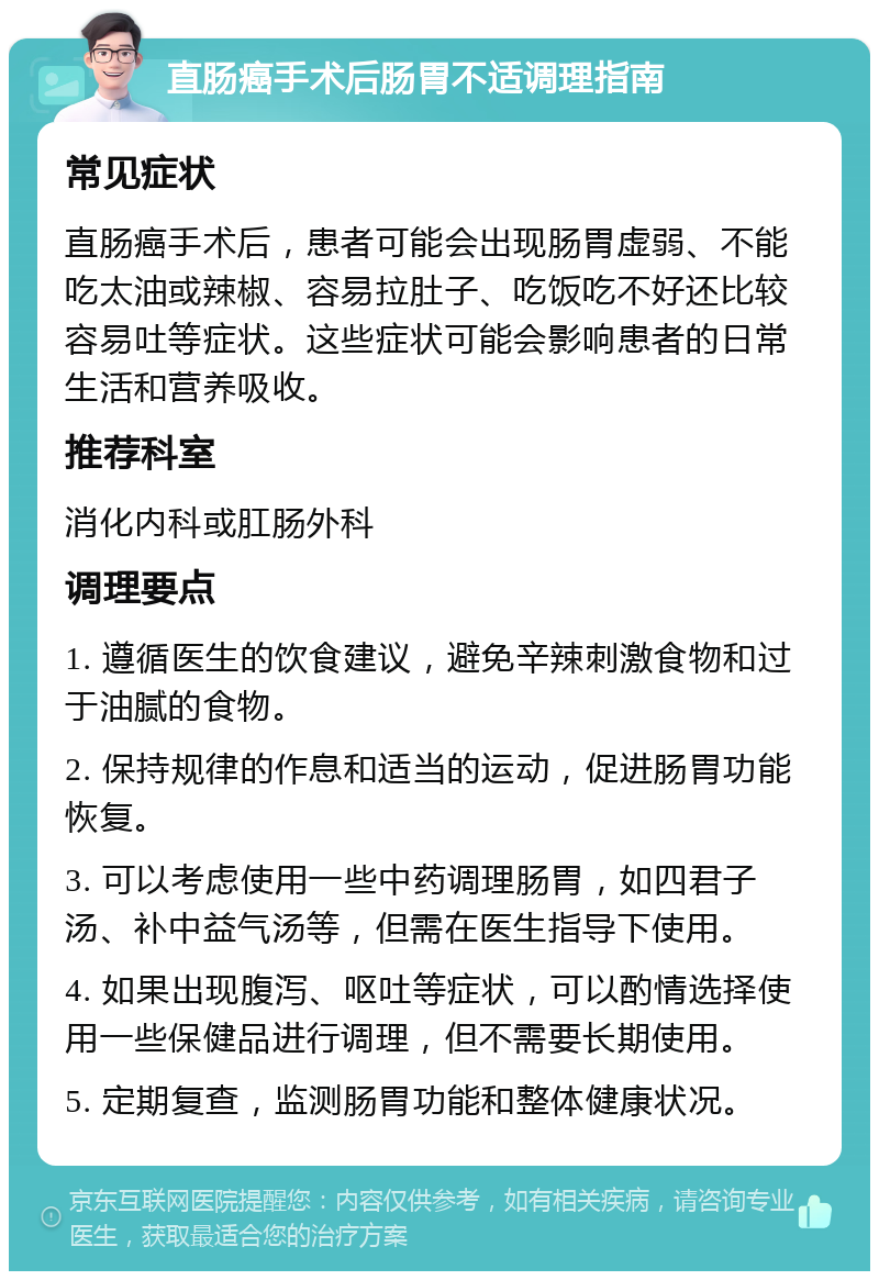 直肠癌手术后肠胃不适调理指南 常见症状 直肠癌手术后，患者可能会出现肠胃虚弱、不能吃太油或辣椒、容易拉肚子、吃饭吃不好还比较容易吐等症状。这些症状可能会影响患者的日常生活和营养吸收。 推荐科室 消化内科或肛肠外科 调理要点 1. 遵循医生的饮食建议，避免辛辣刺激食物和过于油腻的食物。 2. 保持规律的作息和适当的运动，促进肠胃功能恢复。 3. 可以考虑使用一些中药调理肠胃，如四君子汤、补中益气汤等，但需在医生指导下使用。 4. 如果出现腹泻、呕吐等症状，可以酌情选择使用一些保健品进行调理，但不需要长期使用。 5. 定期复查，监测肠胃功能和整体健康状况。