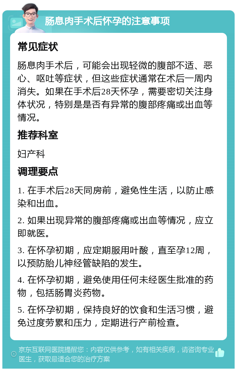 肠息肉手术后怀孕的注意事项 常见症状 肠息肉手术后，可能会出现轻微的腹部不适、恶心、呕吐等症状，但这些症状通常在术后一周内消失。如果在手术后28天怀孕，需要密切关注身体状况，特别是是否有异常的腹部疼痛或出血等情况。 推荐科室 妇产科 调理要点 1. 在手术后28天同房前，避免性生活，以防止感染和出血。 2. 如果出现异常的腹部疼痛或出血等情况，应立即就医。 3. 在怀孕初期，应定期服用叶酸，直至孕12周，以预防胎儿神经管缺陷的发生。 4. 在怀孕初期，避免使用任何未经医生批准的药物，包括肠胃炎药物。 5. 在怀孕初期，保持良好的饮食和生活习惯，避免过度劳累和压力，定期进行产前检查。