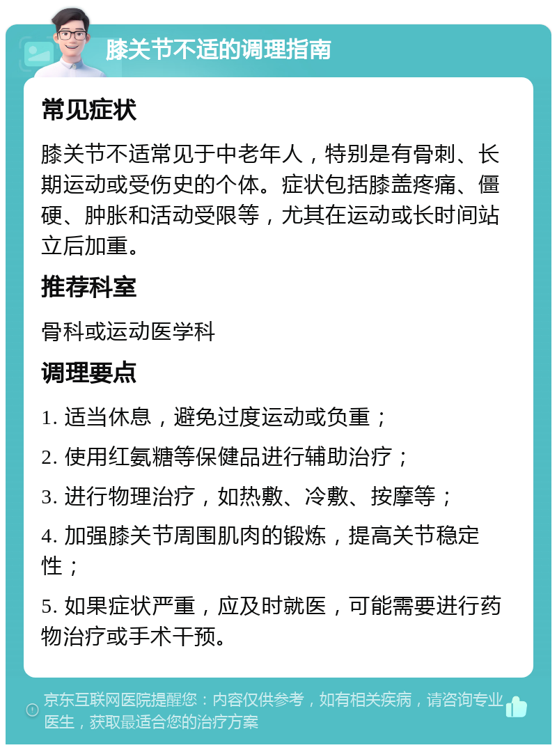 膝关节不适的调理指南 常见症状 膝关节不适常见于中老年人，特别是有骨刺、长期运动或受伤史的个体。症状包括膝盖疼痛、僵硬、肿胀和活动受限等，尤其在运动或长时间站立后加重。 推荐科室 骨科或运动医学科 调理要点 1. 适当休息，避免过度运动或负重； 2. 使用红氨糖等保健品进行辅助治疗； 3. 进行物理治疗，如热敷、冷敷、按摩等； 4. 加强膝关节周围肌肉的锻炼，提高关节稳定性； 5. 如果症状严重，应及时就医，可能需要进行药物治疗或手术干预。