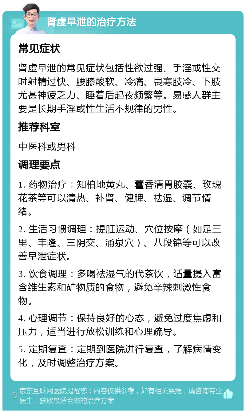 肾虚早泄的治疗方法 常见症状 肾虚早泄的常见症状包括性欲过强、手淫或性交时射精过快、腰膝酸软、冷痛、畏寒肢冷、下肢尤甚神疲乏力、睡着后起夜频繁等。易感人群主要是长期手淫或性生活不规律的男性。 推荐科室 中医科或男科 调理要点 1. 药物治疗：知柏地黄丸、藿香清胃胶囊、玫瑰花茶等可以清热、补肾、健脾、祛湿、调节情绪。 2. 生活习惯调理：提肛运动、穴位按摩（如足三里、丰隆、三阴交、涌泉穴）、八段锦等可以改善早泄症状。 3. 饮食调理：多喝祛湿气的代茶饮，适量摄入富含维生素和矿物质的食物，避免辛辣刺激性食物。 4. 心理调节：保持良好的心态，避免过度焦虑和压力，适当进行放松训练和心理疏导。 5. 定期复查：定期到医院进行复查，了解病情变化，及时调整治疗方案。