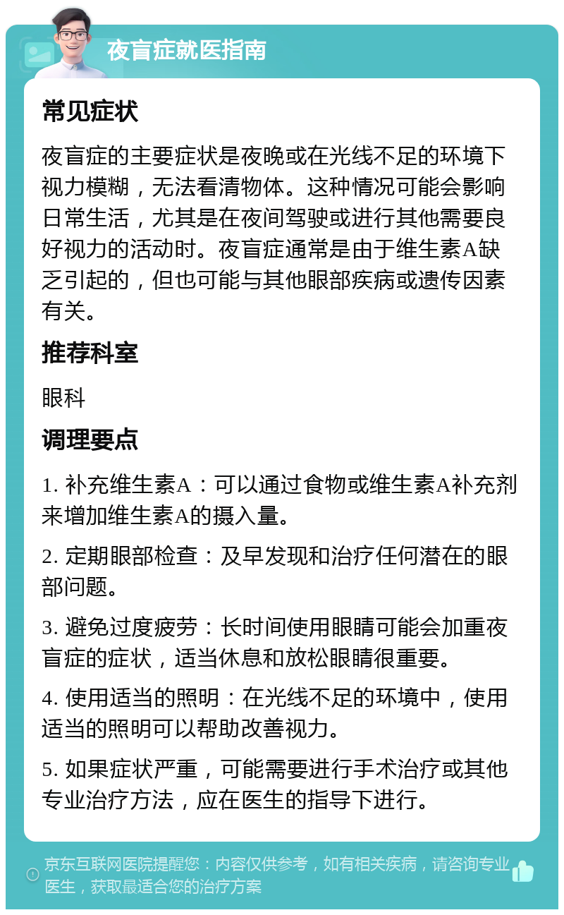 夜盲症就医指南 常见症状 夜盲症的主要症状是夜晚或在光线不足的环境下视力模糊，无法看清物体。这种情况可能会影响日常生活，尤其是在夜间驾驶或进行其他需要良好视力的活动时。夜盲症通常是由于维生素A缺乏引起的，但也可能与其他眼部疾病或遗传因素有关。 推荐科室 眼科 调理要点 1. 补充维生素A：可以通过食物或维生素A补充剂来增加维生素A的摄入量。 2. 定期眼部检查：及早发现和治疗任何潜在的眼部问题。 3. 避免过度疲劳：长时间使用眼睛可能会加重夜盲症的症状，适当休息和放松眼睛很重要。 4. 使用适当的照明：在光线不足的环境中，使用适当的照明可以帮助改善视力。 5. 如果症状严重，可能需要进行手术治疗或其他专业治疗方法，应在医生的指导下进行。