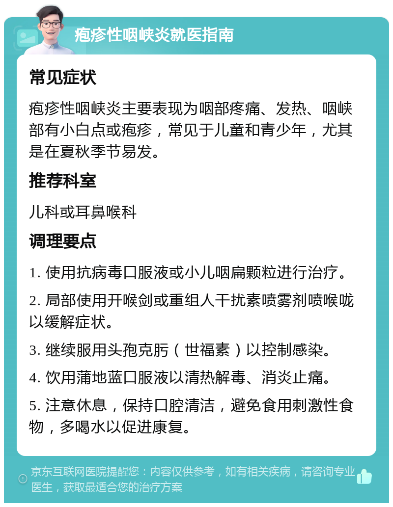 疱疹性咽峡炎就医指南 常见症状 疱疹性咽峡炎主要表现为咽部疼痛、发热、咽峡部有小白点或疱疹，常见于儿童和青少年，尤其是在夏秋季节易发。 推荐科室 儿科或耳鼻喉科 调理要点 1. 使用抗病毒口服液或小儿咽扁颗粒进行治疗。 2. 局部使用开喉剑或重组人干扰素喷雾剂喷喉咙以缓解症状。 3. 继续服用头孢克肟（世福素）以控制感染。 4. 饮用蒲地蓝口服液以清热解毒、消炎止痛。 5. 注意休息，保持口腔清洁，避免食用刺激性食物，多喝水以促进康复。