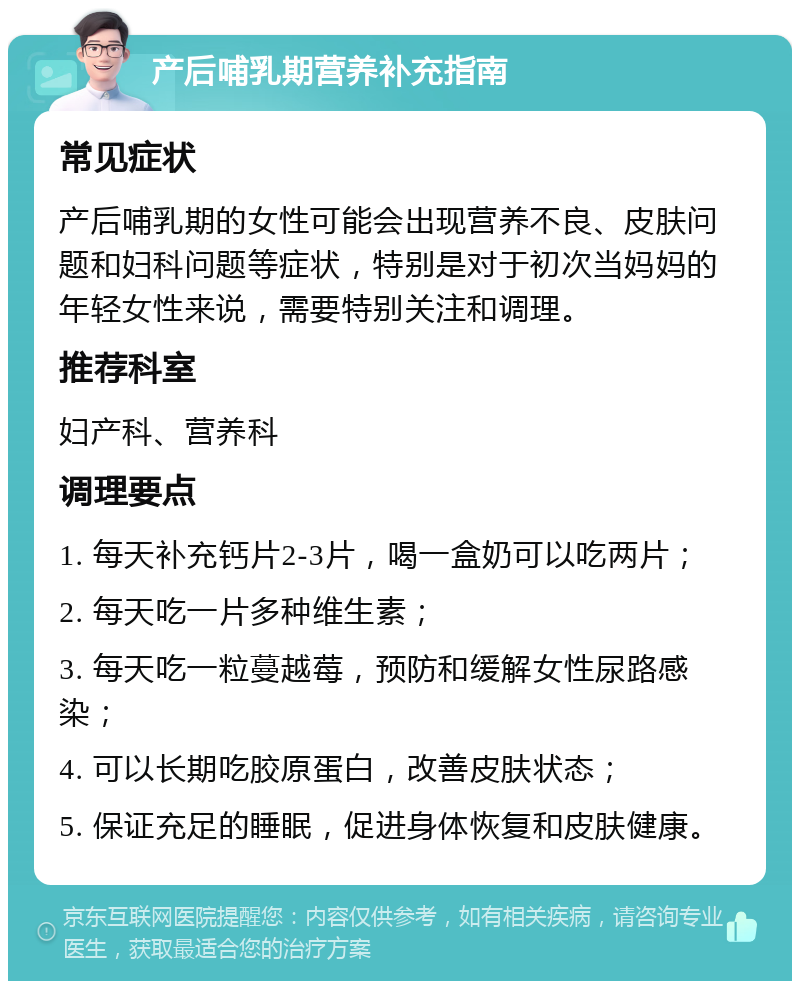 产后哺乳期营养补充指南 常见症状 产后哺乳期的女性可能会出现营养不良、皮肤问题和妇科问题等症状，特别是对于初次当妈妈的年轻女性来说，需要特别关注和调理。 推荐科室 妇产科、营养科 调理要点 1. 每天补充钙片2-3片，喝一盒奶可以吃两片； 2. 每天吃一片多种维生素； 3. 每天吃一粒蔓越莓，预防和缓解女性尿路感染； 4. 可以长期吃胶原蛋白，改善皮肤状态； 5. 保证充足的睡眠，促进身体恢复和皮肤健康。