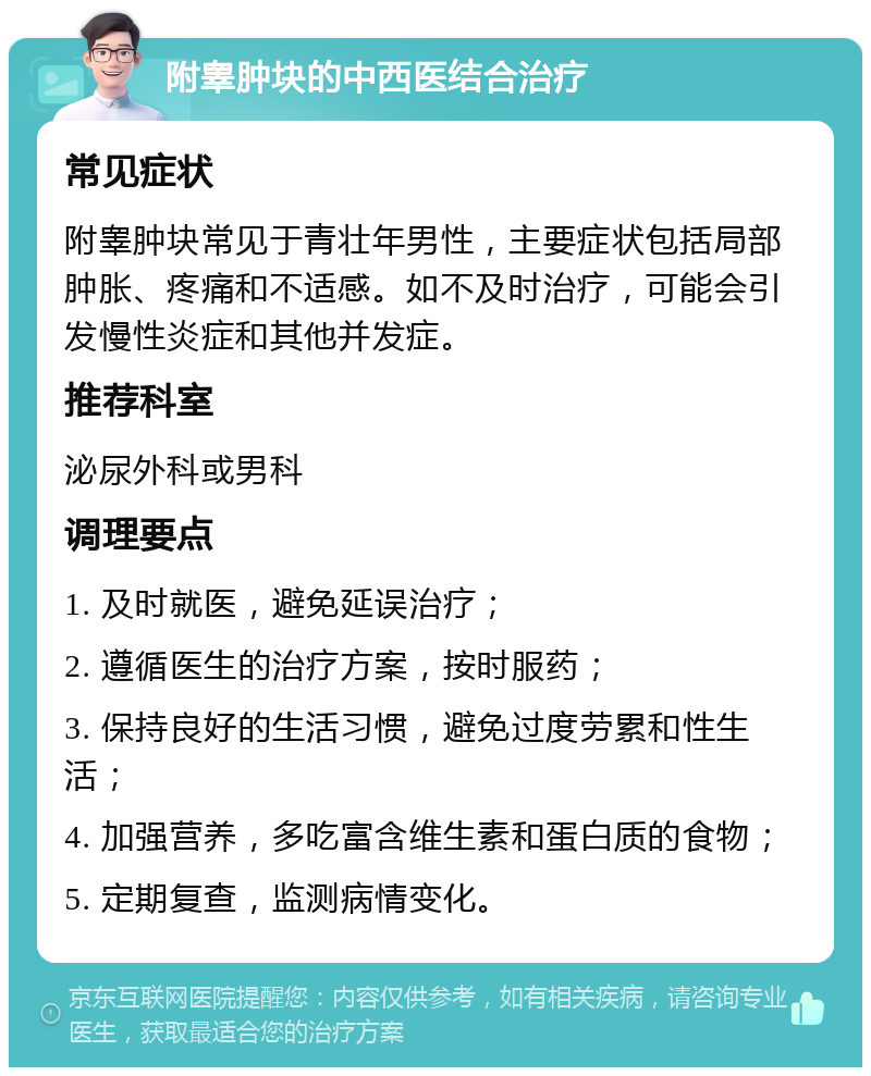 附睾肿块的中西医结合治疗 常见症状 附睾肿块常见于青壮年男性，主要症状包括局部肿胀、疼痛和不适感。如不及时治疗，可能会引发慢性炎症和其他并发症。 推荐科室 泌尿外科或男科 调理要点 1. 及时就医，避免延误治疗； 2. 遵循医生的治疗方案，按时服药； 3. 保持良好的生活习惯，避免过度劳累和性生活； 4. 加强营养，多吃富含维生素和蛋白质的食物； 5. 定期复查，监测病情变化。