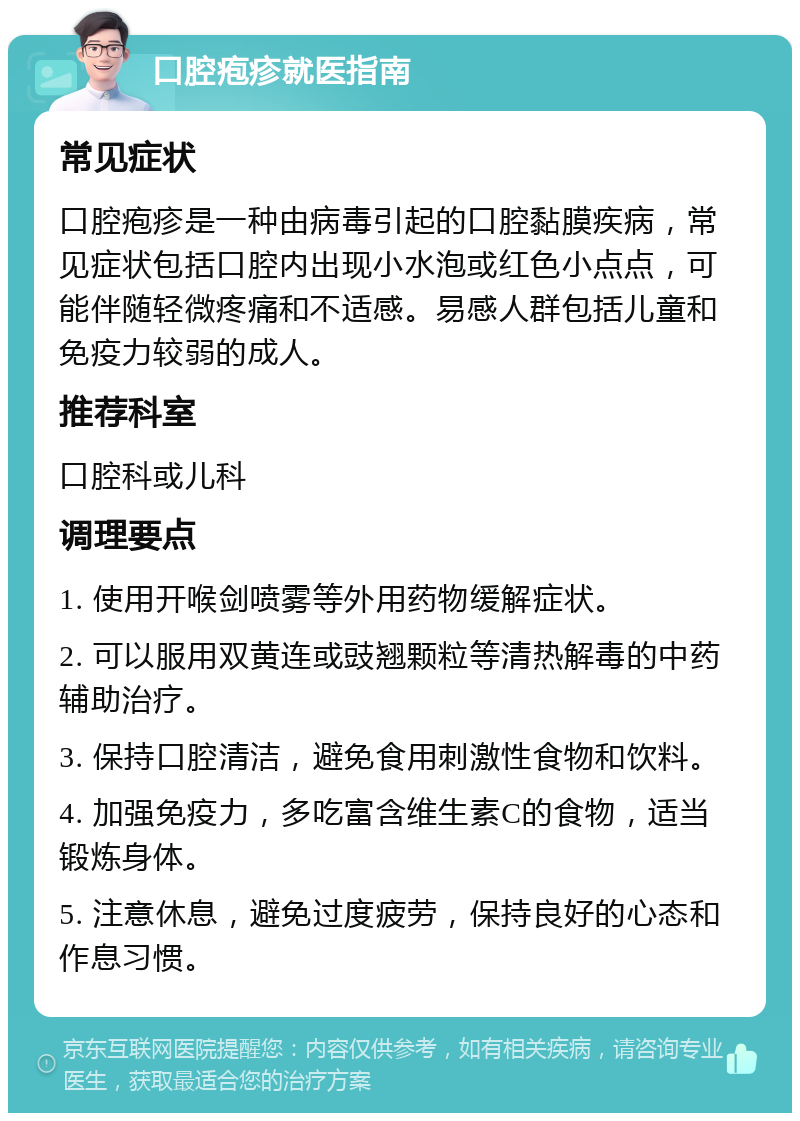 口腔疱疹就医指南 常见症状 口腔疱疹是一种由病毒引起的口腔黏膜疾病，常见症状包括口腔内出现小水泡或红色小点点，可能伴随轻微疼痛和不适感。易感人群包括儿童和免疫力较弱的成人。 推荐科室 口腔科或儿科 调理要点 1. 使用开喉剑喷雾等外用药物缓解症状。 2. 可以服用双黄连或豉翘颗粒等清热解毒的中药辅助治疗。 3. 保持口腔清洁，避免食用刺激性食物和饮料。 4. 加强免疫力，多吃富含维生素C的食物，适当锻炼身体。 5. 注意休息，避免过度疲劳，保持良好的心态和作息习惯。