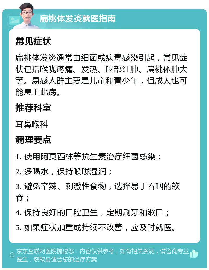 扁桃体发炎就医指南 常见症状 扁桃体发炎通常由细菌或病毒感染引起，常见症状包括喉咙疼痛、发热、咽部红肿、扁桃体肿大等。易感人群主要是儿童和青少年，但成人也可能患上此病。 推荐科室 耳鼻喉科 调理要点 1. 使用阿莫西林等抗生素治疗细菌感染； 2. 多喝水，保持喉咙湿润； 3. 避免辛辣、刺激性食物，选择易于吞咽的软食； 4. 保持良好的口腔卫生，定期刷牙和漱口； 5. 如果症状加重或持续不改善，应及时就医。