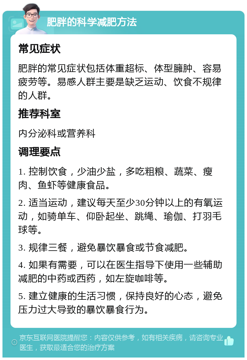 肥胖的科学减肥方法 常见症状 肥胖的常见症状包括体重超标、体型臃肿、容易疲劳等。易感人群主要是缺乏运动、饮食不规律的人群。 推荐科室 内分泌科或营养科 调理要点 1. 控制饮食，少油少盐，多吃粗粮、蔬菜、瘦肉、鱼虾等健康食品。 2. 适当运动，建议每天至少30分钟以上的有氧运动，如骑单车、仰卧起坐、跳绳、瑜伽、打羽毛球等。 3. 规律三餐，避免暴饮暴食或节食减肥。 4. 如果有需要，可以在医生指导下使用一些辅助减肥的中药或西药，如左旋咖啡等。 5. 建立健康的生活习惯，保持良好的心态，避免压力过大导致的暴饮暴食行为。