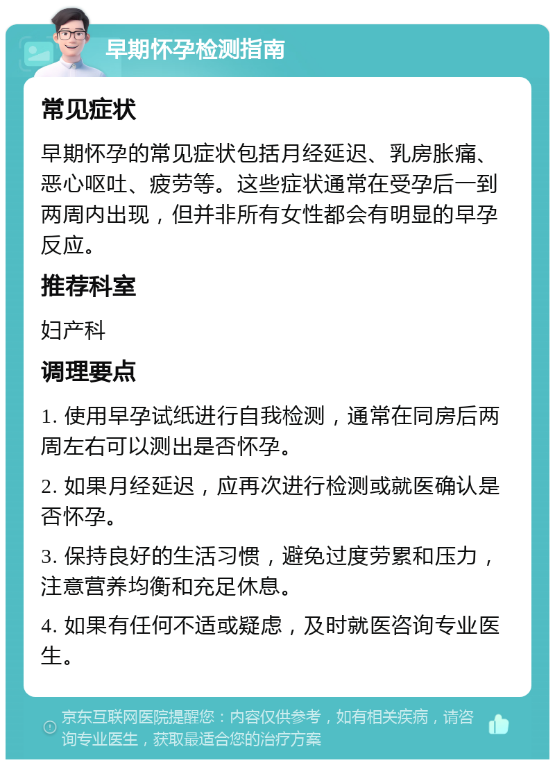 早期怀孕检测指南 常见症状 早期怀孕的常见症状包括月经延迟、乳房胀痛、恶心呕吐、疲劳等。这些症状通常在受孕后一到两周内出现，但并非所有女性都会有明显的早孕反应。 推荐科室 妇产科 调理要点 1. 使用早孕试纸进行自我检测，通常在同房后两周左右可以测出是否怀孕。 2. 如果月经延迟，应再次进行检测或就医确认是否怀孕。 3. 保持良好的生活习惯，避免过度劳累和压力，注意营养均衡和充足休息。 4. 如果有任何不适或疑虑，及时就医咨询专业医生。