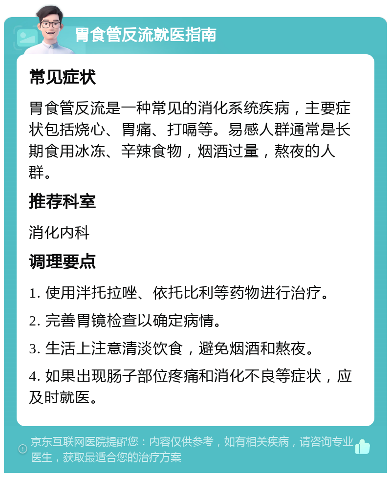 胃食管反流就医指南 常见症状 胃食管反流是一种常见的消化系统疾病，主要症状包括烧心、胃痛、打嗝等。易感人群通常是长期食用冰冻、辛辣食物，烟酒过量，熬夜的人群。 推荐科室 消化内科 调理要点 1. 使用泮托拉唑、依托比利等药物进行治疗。 2. 完善胃镜检查以确定病情。 3. 生活上注意清淡饮食，避免烟酒和熬夜。 4. 如果出现肠子部位疼痛和消化不良等症状，应及时就医。