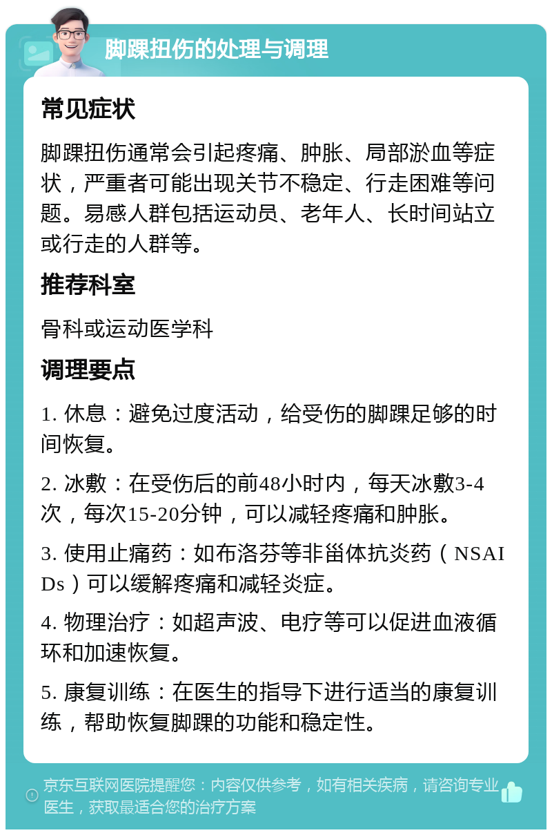 脚踝扭伤的处理与调理 常见症状 脚踝扭伤通常会引起疼痛、肿胀、局部淤血等症状，严重者可能出现关节不稳定、行走困难等问题。易感人群包括运动员、老年人、长时间站立或行走的人群等。 推荐科室 骨科或运动医学科 调理要点 1. 休息：避免过度活动，给受伤的脚踝足够的时间恢复。 2. 冰敷：在受伤后的前48小时内，每天冰敷3-4次，每次15-20分钟，可以减轻疼痛和肿胀。 3. 使用止痛药：如布洛芬等非甾体抗炎药（NSAIDs）可以缓解疼痛和减轻炎症。 4. 物理治疗：如超声波、电疗等可以促进血液循环和加速恢复。 5. 康复训练：在医生的指导下进行适当的康复训练，帮助恢复脚踝的功能和稳定性。