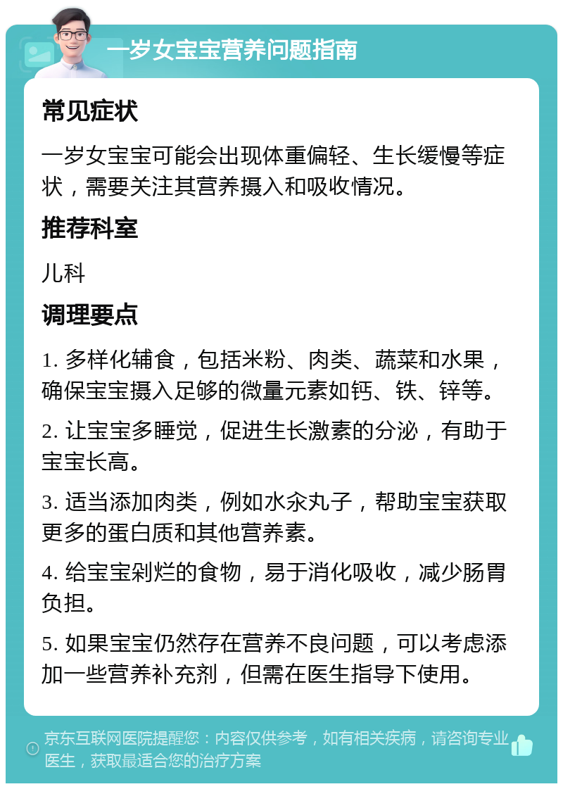 一岁女宝宝营养问题指南 常见症状 一岁女宝宝可能会出现体重偏轻、生长缓慢等症状，需要关注其营养摄入和吸收情况。 推荐科室 儿科 调理要点 1. 多样化辅食，包括米粉、肉类、蔬菜和水果，确保宝宝摄入足够的微量元素如钙、铁、锌等。 2. 让宝宝多睡觉，促进生长激素的分泌，有助于宝宝长高。 3. 适当添加肉类，例如水汆丸子，帮助宝宝获取更多的蛋白质和其他营养素。 4. 给宝宝剁烂的食物，易于消化吸收，减少肠胃负担。 5. 如果宝宝仍然存在营养不良问题，可以考虑添加一些营养补充剂，但需在医生指导下使用。