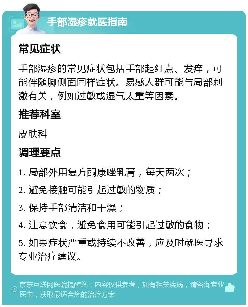 手部湿疹就医指南 常见症状 手部湿疹的常见症状包括手部起红点、发痒，可能伴随脚侧面同样症状。易感人群可能与局部刺激有关，例如过敏或湿气太重等因素。 推荐科室 皮肤科 调理要点 1. 局部外用复方酮康唑乳膏，每天两次； 2. 避免接触可能引起过敏的物质； 3. 保持手部清洁和干燥； 4. 注意饮食，避免食用可能引起过敏的食物； 5. 如果症状严重或持续不改善，应及时就医寻求专业治疗建议。