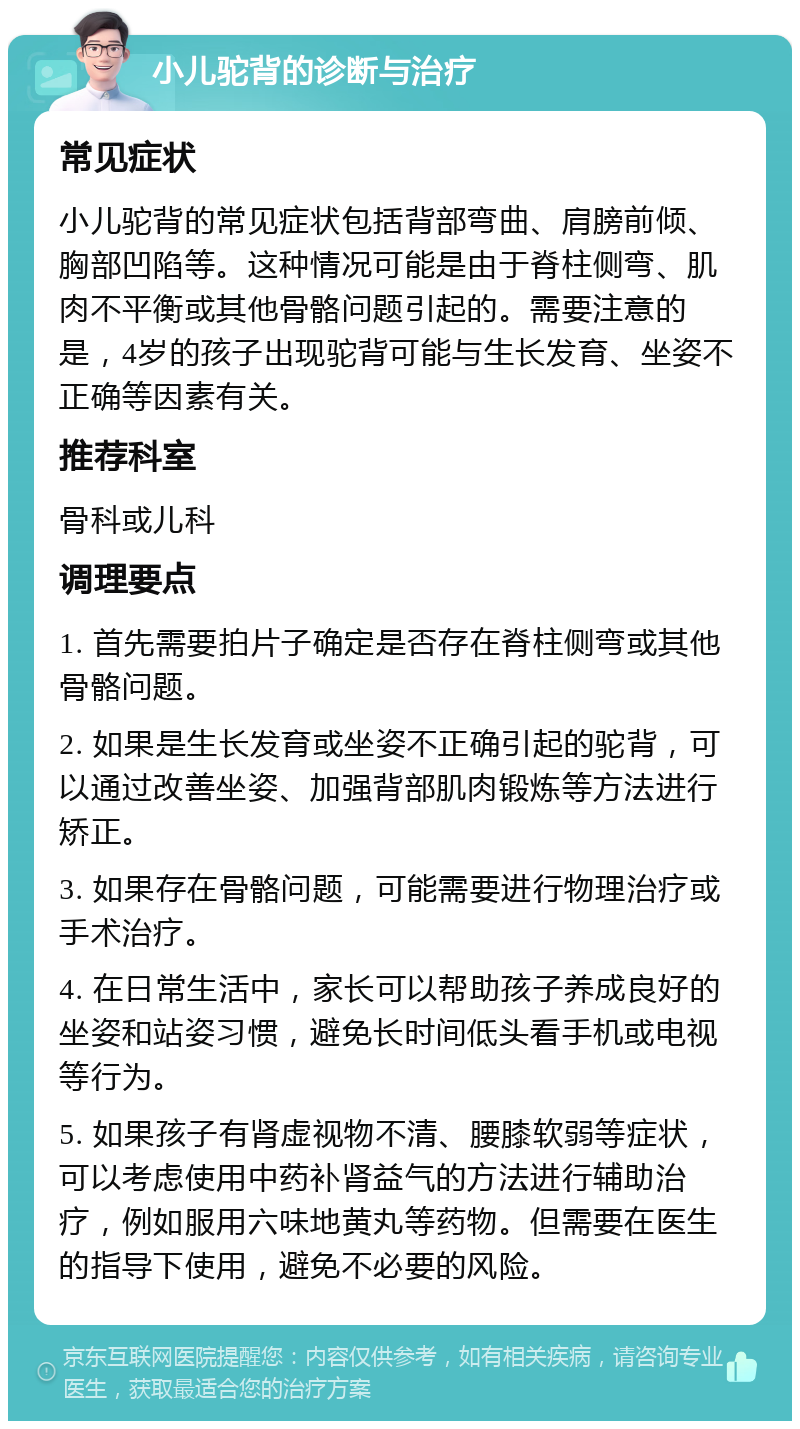 小儿驼背的诊断与治疗 常见症状 小儿驼背的常见症状包括背部弯曲、肩膀前倾、胸部凹陷等。这种情况可能是由于脊柱侧弯、肌肉不平衡或其他骨骼问题引起的。需要注意的是，4岁的孩子出现驼背可能与生长发育、坐姿不正确等因素有关。 推荐科室 骨科或儿科 调理要点 1. 首先需要拍片子确定是否存在脊柱侧弯或其他骨骼问题。 2. 如果是生长发育或坐姿不正确引起的驼背，可以通过改善坐姿、加强背部肌肉锻炼等方法进行矫正。 3. 如果存在骨骼问题，可能需要进行物理治疗或手术治疗。 4. 在日常生活中，家长可以帮助孩子养成良好的坐姿和站姿习惯，避免长时间低头看手机或电视等行为。 5. 如果孩子有肾虚视物不清、腰膝软弱等症状，可以考虑使用中药补肾益气的方法进行辅助治疗，例如服用六味地黄丸等药物。但需要在医生的指导下使用，避免不必要的风险。