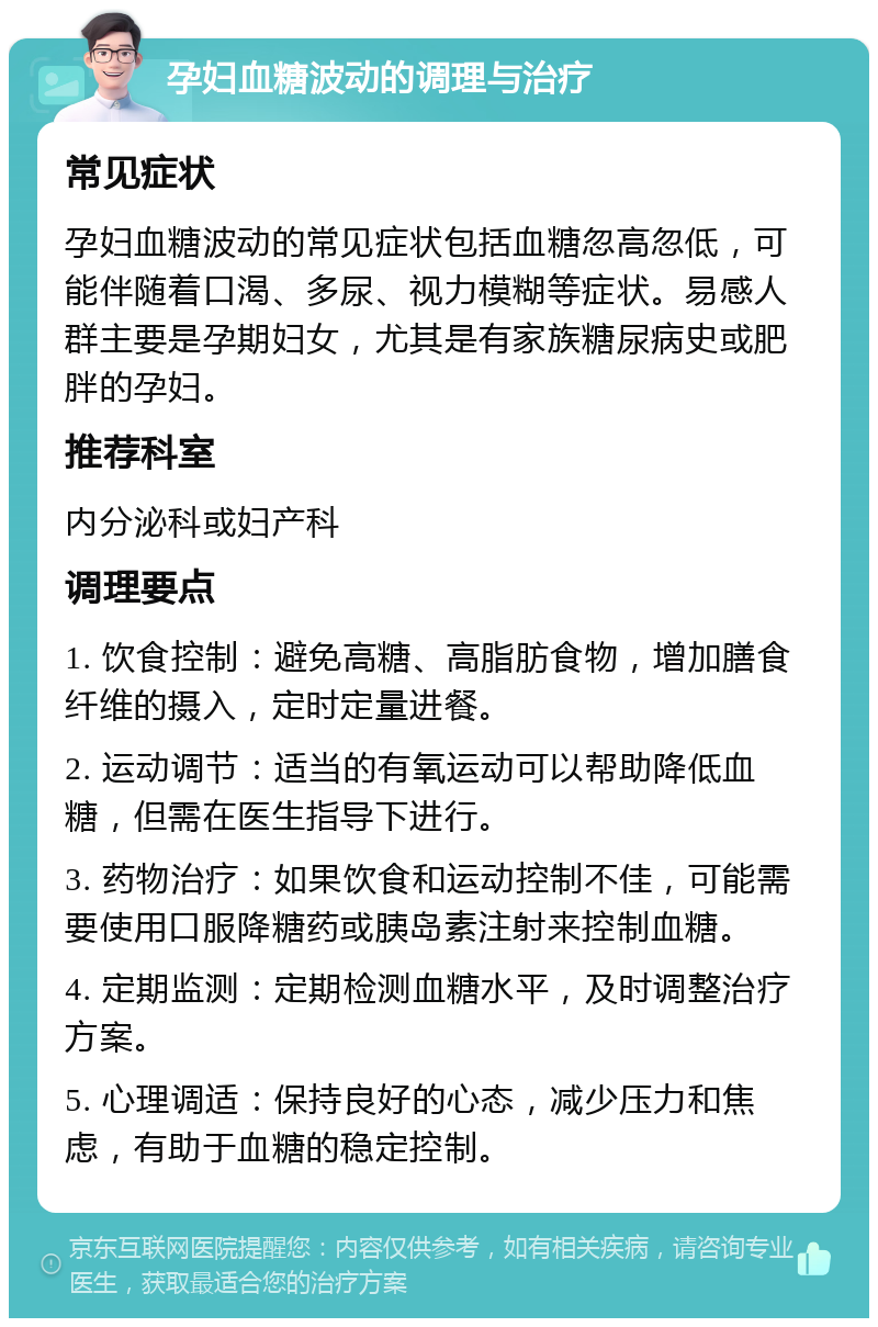 孕妇血糖波动的调理与治疗 常见症状 孕妇血糖波动的常见症状包括血糖忽高忽低，可能伴随着口渴、多尿、视力模糊等症状。易感人群主要是孕期妇女，尤其是有家族糖尿病史或肥胖的孕妇。 推荐科室 内分泌科或妇产科 调理要点 1. 饮食控制：避免高糖、高脂肪食物，增加膳食纤维的摄入，定时定量进餐。 2. 运动调节：适当的有氧运动可以帮助降低血糖，但需在医生指导下进行。 3. 药物治疗：如果饮食和运动控制不佳，可能需要使用口服降糖药或胰岛素注射来控制血糖。 4. 定期监测：定期检测血糖水平，及时调整治疗方案。 5. 心理调适：保持良好的心态，减少压力和焦虑，有助于血糖的稳定控制。