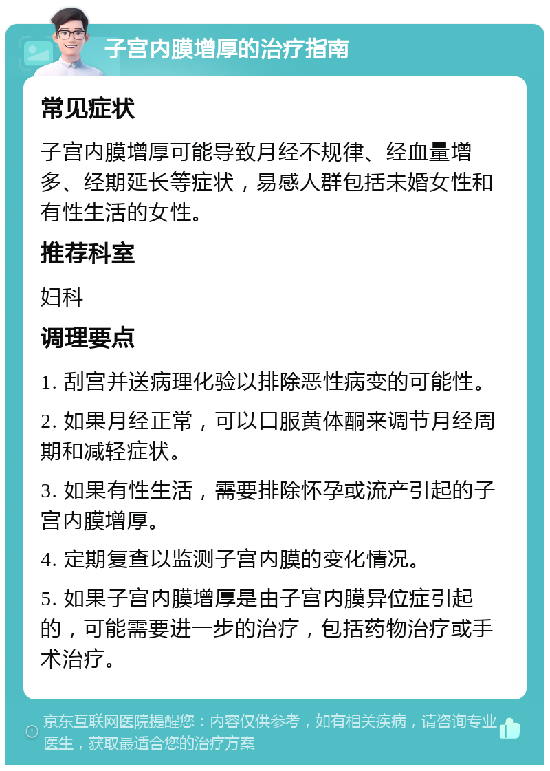 子宫内膜增厚的治疗指南 常见症状 子宫内膜增厚可能导致月经不规律、经血量增多、经期延长等症状，易感人群包括未婚女性和有性生活的女性。 推荐科室 妇科 调理要点 1. 刮宫并送病理化验以排除恶性病变的可能性。 2. 如果月经正常，可以口服黄体酮来调节月经周期和减轻症状。 3. 如果有性生活，需要排除怀孕或流产引起的子宫内膜增厚。 4. 定期复查以监测子宫内膜的变化情况。 5. 如果子宫内膜增厚是由子宫内膜异位症引起的，可能需要进一步的治疗，包括药物治疗或手术治疗。