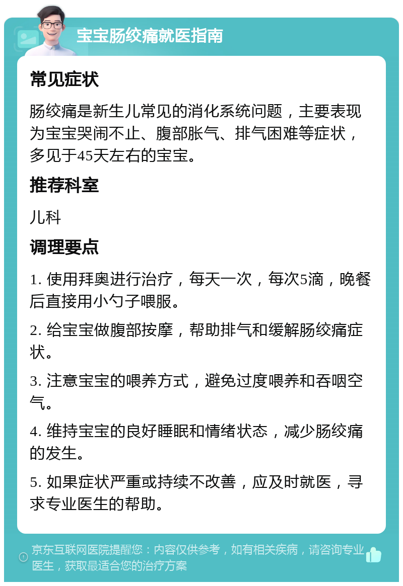 宝宝肠绞痛就医指南 常见症状 肠绞痛是新生儿常见的消化系统问题，主要表现为宝宝哭闹不止、腹部胀气、排气困难等症状，多见于45天左右的宝宝。 推荐科室 儿科 调理要点 1. 使用拜奥进行治疗，每天一次，每次5滴，晚餐后直接用小勺子喂服。 2. 给宝宝做腹部按摩，帮助排气和缓解肠绞痛症状。 3. 注意宝宝的喂养方式，避免过度喂养和吞咽空气。 4. 维持宝宝的良好睡眠和情绪状态，减少肠绞痛的发生。 5. 如果症状严重或持续不改善，应及时就医，寻求专业医生的帮助。