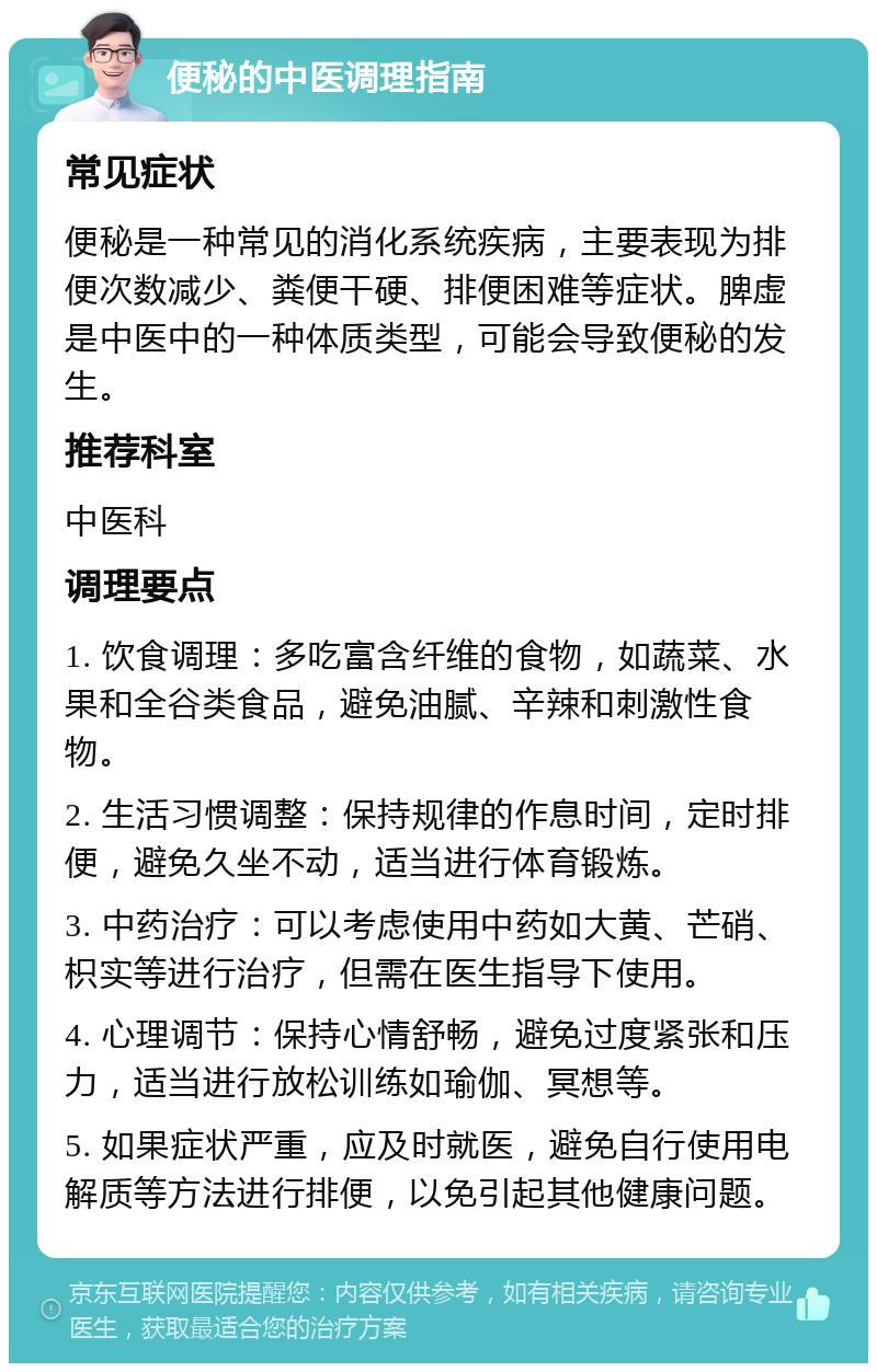 便秘的中医调理指南 常见症状 便秘是一种常见的消化系统疾病，主要表现为排便次数减少、粪便干硬、排便困难等症状。脾虚是中医中的一种体质类型，可能会导致便秘的发生。 推荐科室 中医科 调理要点 1. 饮食调理：多吃富含纤维的食物，如蔬菜、水果和全谷类食品，避免油腻、辛辣和刺激性食物。 2. 生活习惯调整：保持规律的作息时间，定时排便，避免久坐不动，适当进行体育锻炼。 3. 中药治疗：可以考虑使用中药如大黄、芒硝、枳实等进行治疗，但需在医生指导下使用。 4. 心理调节：保持心情舒畅，避免过度紧张和压力，适当进行放松训练如瑜伽、冥想等。 5. 如果症状严重，应及时就医，避免自行使用电解质等方法进行排便，以免引起其他健康问题。