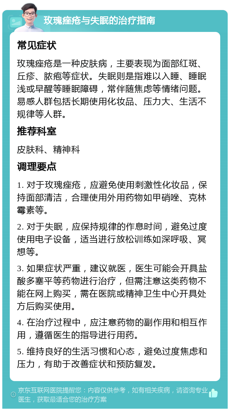 玫瑰痤疮与失眠的治疗指南 常见症状 玫瑰痤疮是一种皮肤病，主要表现为面部红斑、丘疹、脓疱等症状。失眠则是指难以入睡、睡眠浅或早醒等睡眠障碍，常伴随焦虑等情绪问题。易感人群包括长期使用化妆品、压力大、生活不规律等人群。 推荐科室 皮肤科、精神科 调理要点 1. 对于玫瑰痤疮，应避免使用刺激性化妆品，保持面部清洁，合理使用外用药物如甲硝唑、克林霉素等。 2. 对于失眠，应保持规律的作息时间，避免过度使用电子设备，适当进行放松训练如深呼吸、冥想等。 3. 如果症状严重，建议就医，医生可能会开具盐酸多塞平等药物进行治疗，但需注意这类药物不能在网上购买，需在医院或精神卫生中心开具处方后购买使用。 4. 在治疗过程中，应注意药物的副作用和相互作用，遵循医生的指导进行用药。 5. 维持良好的生活习惯和心态，避免过度焦虑和压力，有助于改善症状和预防复发。