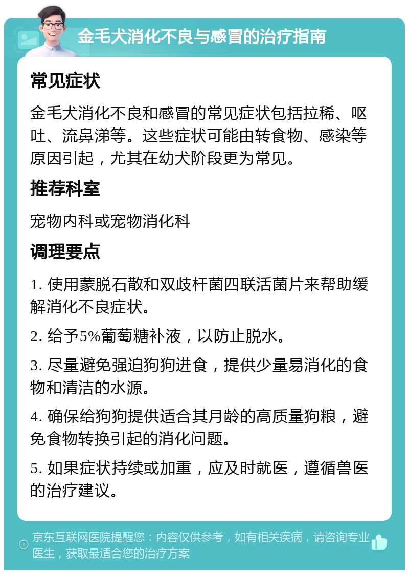 金毛犬消化不良与感冒的治疗指南 常见症状 金毛犬消化不良和感冒的常见症状包括拉稀、呕吐、流鼻涕等。这些症状可能由转食物、感染等原因引起，尤其在幼犬阶段更为常见。 推荐科室 宠物内科或宠物消化科 调理要点 1. 使用蒙脱石散和双歧杆菌四联活菌片来帮助缓解消化不良症状。 2. 给予5%葡萄糖补液，以防止脱水。 3. 尽量避免强迫狗狗进食，提供少量易消化的食物和清洁的水源。 4. 确保给狗狗提供适合其月龄的高质量狗粮，避免食物转换引起的消化问题。 5. 如果症状持续或加重，应及时就医，遵循兽医的治疗建议。