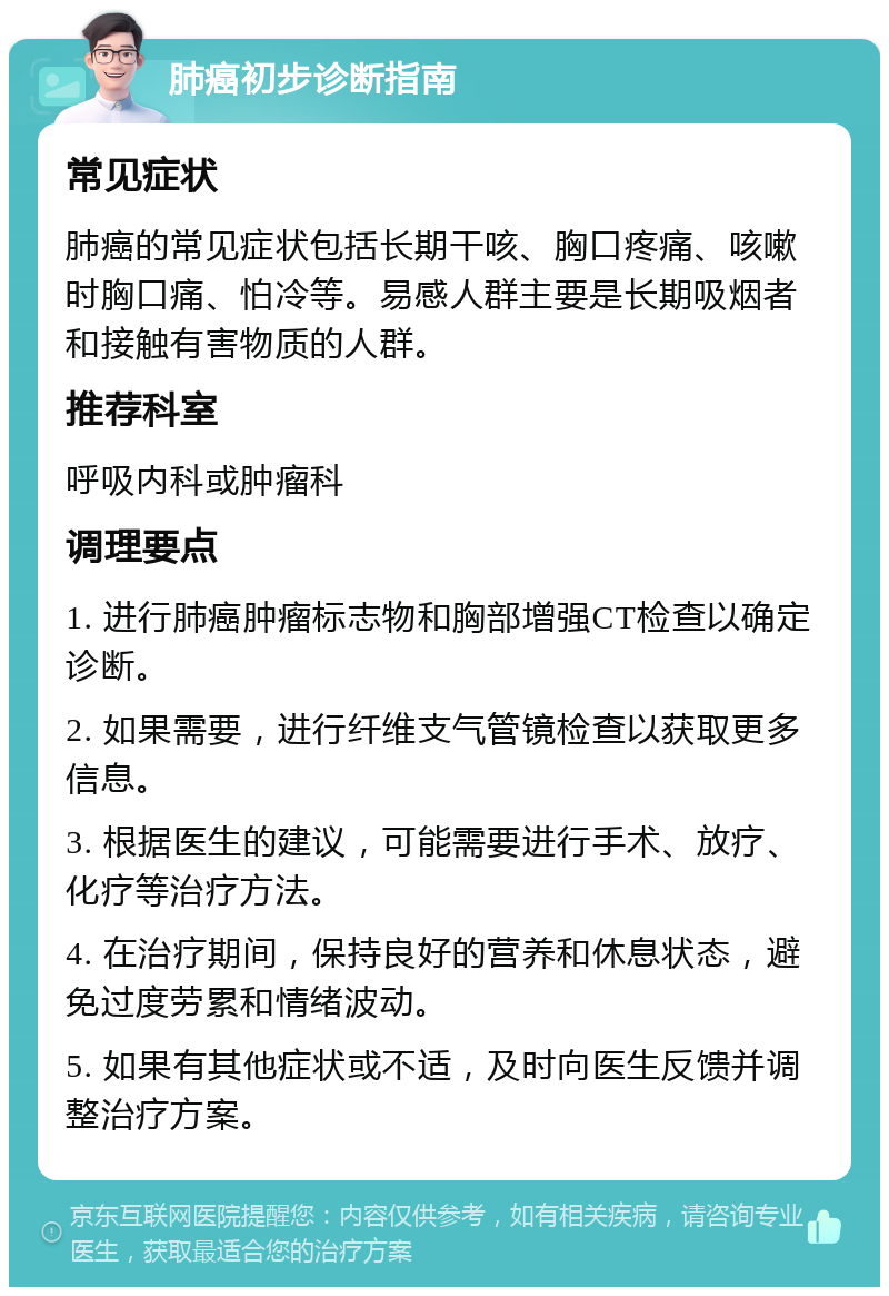 肺癌初步诊断指南 常见症状 肺癌的常见症状包括长期干咳、胸口疼痛、咳嗽时胸口痛、怕冷等。易感人群主要是长期吸烟者和接触有害物质的人群。 推荐科室 呼吸内科或肿瘤科 调理要点 1. 进行肺癌肿瘤标志物和胸部增强CT检查以确定诊断。 2. 如果需要，进行纤维支气管镜检查以获取更多信息。 3. 根据医生的建议，可能需要进行手术、放疗、化疗等治疗方法。 4. 在治疗期间，保持良好的营养和休息状态，避免过度劳累和情绪波动。 5. 如果有其他症状或不适，及时向医生反馈并调整治疗方案。