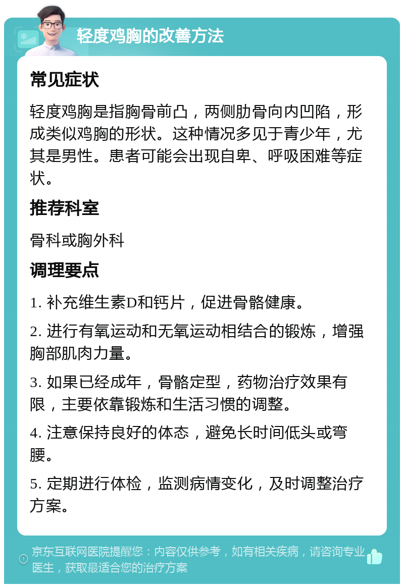 轻度鸡胸的改善方法 常见症状 轻度鸡胸是指胸骨前凸，两侧肋骨向内凹陷，形成类似鸡胸的形状。这种情况多见于青少年，尤其是男性。患者可能会出现自卑、呼吸困难等症状。 推荐科室 骨科或胸外科 调理要点 1. 补充维生素D和钙片，促进骨骼健康。 2. 进行有氧运动和无氧运动相结合的锻炼，增强胸部肌肉力量。 3. 如果已经成年，骨骼定型，药物治疗效果有限，主要依靠锻炼和生活习惯的调整。 4. 注意保持良好的体态，避免长时间低头或弯腰。 5. 定期进行体检，监测病情变化，及时调整治疗方案。